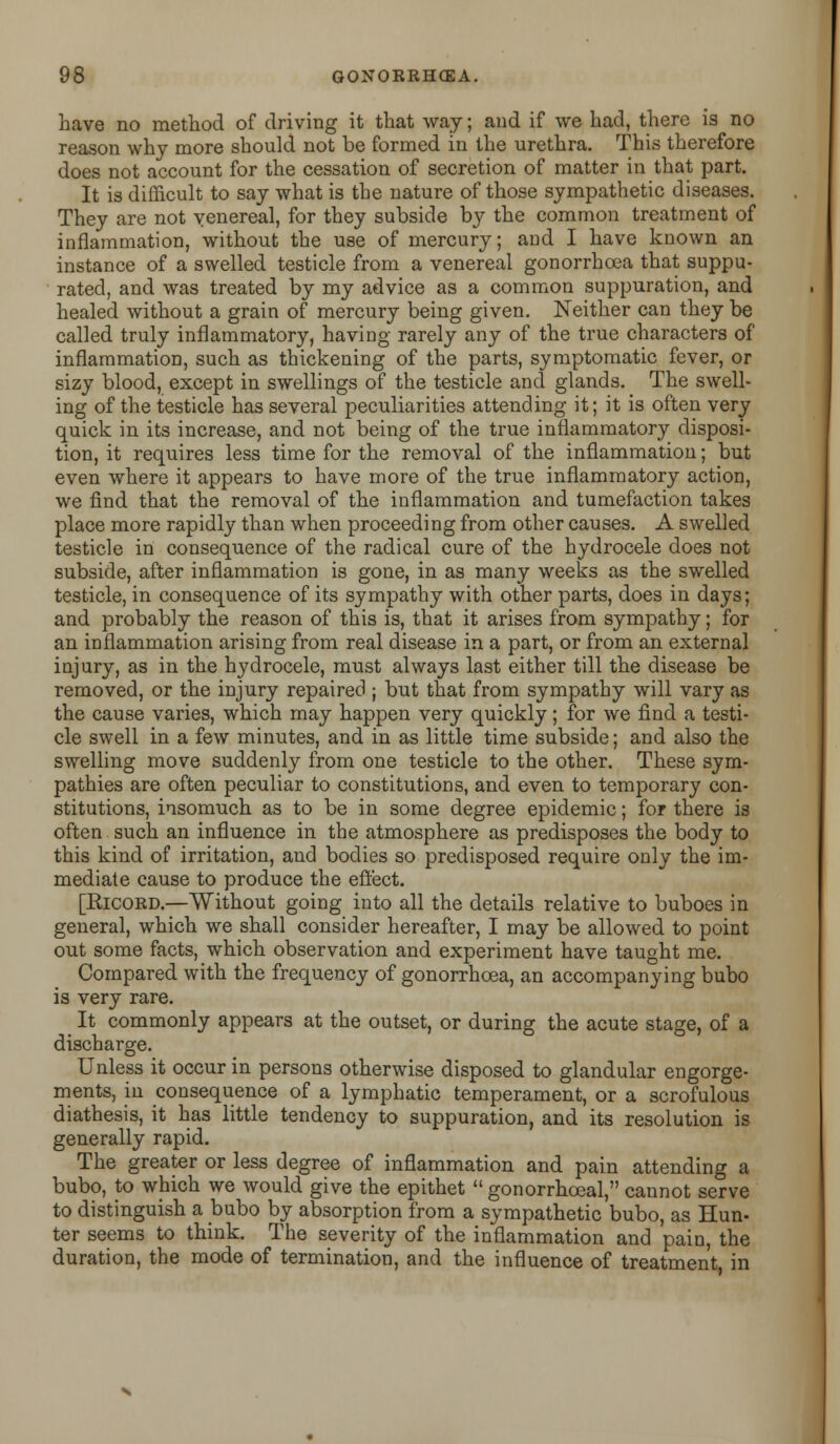 have no method of driving it that way; and if we had, there is no reason why more should not be formed in the urethra. This therefore does not account for the cessation of secretion of matter in that part. It is difficult to say what is the nature of those sympathetic diseases. They are not venereal, for they subside by the common treatment of inflammation, without the use of mercury; and I have known an instance of a swelled testicle from a venereal gonorrhoea that suppu- rated, and was treated by my advice as a common suppuration, and healed without a grain of mercury being given. Neither can they be called truly inflammatory, having rarely any of the true characters of inflammation, such as thickening of the parts, symptomatic fever, or sizy blood, except in swellings of the testicle and glands. The swell- ing of the testicle has several peculiarities attending it; it is often very quick in its increase, and not being of the true inflammatory disposi- tion, it requires less time for the removal of the inflammation; but even where it appears to have more of the true inflammatory action, we find that the removal of the inflammation and tumefaction takes place more rapidly than when proceeding from other causes. A swelled testicle in consequence of the radical cure of the hydrocele does not subside, after inflammation is gone, in as many weeks as the swelled testicle, in consequence of its sympathy with other parts, does in days; and probably the reason of this is, that it arises from sympathy; for an inflammation arising from real disease in a part, or from an external injury, as in the hydrocele, must always last either till the disease be removed, or the injury repaired ; but that from sympathy will vary as the cause varies, which may happen very quickly; for we find a testi- cle swell in a few minutes, and in as little time subside; and also the swelling move suddenly from one testicle to the other. These sym- pathies are often peculiar to constitutions, and even to temporary con- stitutions, insomuch as to be in some degree epidemic; for there is often such an influence in the atmosphere as predisposes the body to this kind of irritation, and bodies so predisposed require only the im- mediate cause to produce the effect. [Eicord.—Without going into all the details relative to buboes in general, which we shall consider hereafter, I may be allowed to point out some facts, which observation and experiment have taught me. Compared with the frequency of gonorrhoea, an accompanying bubo is very rare. It commonly appears at the outset, or during the acute stage, of a discharge. Unless it occur in persons otherwise disposed to glandular engorge- ments, in consequence of a lymphatic temperament, or a scrofulous diathesis, it has little tendency to suppuration, and its resolution is generally rapid. The greater or less degree of inflammation and pain attending a bubo, to which we would give the epithet gonorrhoeal, cannot serve to distinguish a bubo by absorption from a sympathetic bubo, as Hun- ter seems to think. The severity of the inflammation and pain, the duration, the mode of termination, and the influence of treatment, in