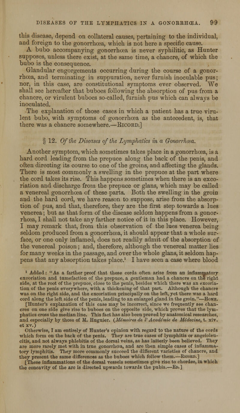 this disease, depend on collateral causes, pertaining to the individual, and foreign to the gonorrhoea, which is not here a specific cause. A bubo accompanying gonorrhoea is never syphilitic, as Hunter supposes, unless there exist, at the same time, a chancre, of which the bubo is the consequence. Glandular engorgements occurring during the course of a gonor- rhoea, and terminating in suppuration, never furnish inoculable pus; nor, in this case, are constitutional symptoms ever observed. We shall see hereafter that buboes following the absorption of pus from a chancre, or virulent buboes so-called, furnish pus which can always be inoculated. The explanation of those cases in which a patient has a true viru- lent bubo, with symptoms of gonorrhoea as the antecedent, is, that there was a chancre somewhere.—Ricord.] § 12. Of the Diseases of the Lymphatics in a Gonorrhoea. Another symptom, which sometimes takes place in a gonorrhoea, is a hard cord leading from the prepuce along the back of the penis, and often directing its course to one of the groins, and affecting the glands. There is most commonly a swelling in the prepuce at the part where the cord takes its rise. This happens sometimes when there is an exco- riation and discharge from the prepuce or glans, which may be called a venereal gonorrhoea of these parts. Both the swelling in the groin and the hard cord, we have reason to suppose, arise from the absorp- tion of pus, and that, therefore, they are the first step towards a lues venerea; but as that form of the disease seldom happens from a gonor- rhoea, I shall not take any farther notice of it in this place. However, I may remark that, from this observation of the lues venerea being seldom produced from a gonorrhoea, it should appear that a whole sur- face, or one only inflamed, does not readily admit of the absorption of the venereal poison; and, therefore, although the venereal matter lies for many weeks in the passage, and over the whole glans, it seldom hap- pens that any absorption takes place.1 I have seen a case where blood 1 Added: As a farther proof that these cords often arise from an inflammatory excoriation and tumefaction of the prepuce, a gentleman had a chancre on the right side, at the root of the prepuce, close to the penis, besides which there was an excoria- tion of the penis everywhere, with a thickening of that part. Although the chancre was on the right side, and the excoriation principally on the left, yet there was a hard cord along the left side of the penis, leading to an enlarged gland in the groin.—Home. [Hunter's explanation of this case may be incorrect, since we frequently see chan- cres on one side give rise to buboes on the opposite side, which proves that the lym- phatics cross the median line. This fact has also been proved by anatomical researches, and especially by those of M. Huguier. (Mtmoires de V Acad£mie de Mtdecine, t. xiv. et xv.) Otherwise, I am entirely of Hunter's opinion with regard to the nature of the cords which form on the back of the penis. They are true cases of lymphitis or angeioleu- citis, and not always phlebitis of the dorsal veins, as has latterly been believed. They are more rarely met with in true gonorrhoea, and are then simple cases of inflamma- tory lymphitis. They more commonly succeed the different varieties of chancre, and they present the same differences as the buboes which follow them.—Ricoed.] [These inflammations of the dorsal vessels sometimes give rise to chordee, in which the concavity of the arc is directed upwards towards the pubis.—Ed.]