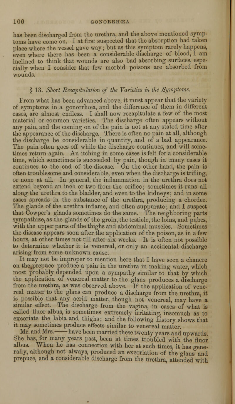 has been discharged from the urethra, and the above mentioned symp- toms have come on. I at first suspected that the absorption had taken place where the vessel gave way; but as this symptom rarely happens, even where there has been a considerable discharge of blood, I am inclined to think that wounds are also bad absorbing surfaces, espe- cially when I consider that few morbid poisons are absorbed from wounds. § 13. Short Recapitulation of the Varieties in the Symptoms. From what has been advanced above, it must appear that the variety of symptoms in a gonorrhoea, and the difference of them in different cases, are almost endless. I shall now recapitulate a few of the most material or common varieties. The discharge often appears without any pain, and the coming on of the pain is not at any stated time after the appearance of the discharge. There is often no pain at all, although the discharge be considerable in quantity, and of a bad appearance. The pain often goes off while the discharge continues, and will some- times return again. An itching in some cases is felt for a considerable time, which sometimes is succeeded by pain, though in many cases it continues to the end of the disease. On the other hand, the pain is often troublesome and considerable, even when the discharge is trifling, or none at all. In general, the inflammation in the urethra does not extend beyond an inch or two from the orifice; sometimes it runs all along the urethra to the bladder, and even to the kidneys; and in some cases spreads in the substance of the urethra, producing a chordee. The glands of the urethra inflame, and often suppurate; and I suspect that Cowper's glands sometimes do the same. The neighboring parts sympathize, as the glands of the groin, the testicle, the loins, and pubes, with the upper parts of the thighs and abdominal muscles. Sometimes the disease appears soon after the application of the poison, as in a few hours, at other times not till after six weeks. It is often not possible to determine whether it is venereal, or only an accidental discharge arising from some unknown cause. It may not be improper to mention here that I have seen a chancre on the„prepuce produce a pain in the urethra in making water, which most probably depended upon a sympathy similar to that by which the application of venereal matter to the glans produces a discharge from the urethra, as was observed above. If the application of vene- real matter to the glans can produce a discharge from the urethra, it is possible that any acrid matter, though not venereal, may have a similar effect. The discharge from the vagina, in cases of what is called fluor albus, is sometimes extremely irritating, insomuch as to excoriate the labia and thighs; and the following history shows that it may sometimes produce effects similar to venereal matter. Mr. and Mrs. have been married these twenty years and upwards. She has, for many years past, been at times troubled with the fluor albus. When he has connection with her at such times, it has gene- rally, although not always, produced an excoriation of the glans and prepuce, and a considerable discharge from the urethra, attended with
