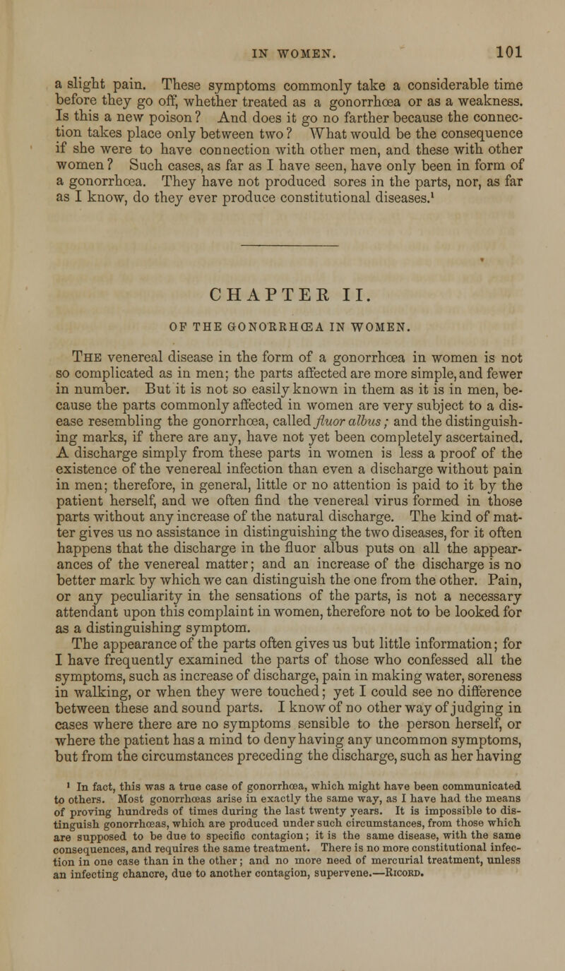 a slight pain. These symptoms commonly take a considerable time before they go off, whether treated as a gonorrhoea or as a weakness. Is this a new poison? And does it go no farther because the connec- tion takes place only between two ? What would be the consequence if she were to have connection with other men, and these with other women ? Such cases, as far as I have seen, have only been in form of a gonorrhoea. They have not produced sores in the parts, nor, as far as I know, do they ever produce constitutional diseases.1 CHAPTER II. OF THE GONORRHOEA IN WOMEN. The venereal disease in the form of a gonorrhoea in women is not so complicated as in men; the parts affected are more simple, and fewer in number. But it is not so easily known in them as it is in men, be- cause the parts commonly affected in women are very subject to a dis- ease resembling the gonorrhoea, called fluoralbus ; and the distinguish- ing marks, if there are any, have not yet been completely ascertained. A discharge simply from these parts in women is less a proof of the existence of the venereal infection than even a discharge without pain in men; therefore, in general, little or no attention is paid to it by the patient herself, and we often find the venereal virus formed in those parts without any increase of the natural discharge. The kind of mat- ter gives us no assistance in distinguishing the two diseases, for it often happens that the discharge in the fluor albus puts on all the appear- ances of the venereal matter; and an increase of the discharge is no better mark by which we can distinguish the one from the other. Pain, or any peculiarity in the sensations of the parts, is not a necessary attendant upon this complaint in women, therefore not to be looked for as a distinguishing symptom. The appearance of the parts often gives us but little information; for I have frequently examined the parts of those who confessed all the symptoms, such as increase of discharge, pain in making water, soreness in walking, or when they were touched; yet I could see no difference between these and sound parts. I know of no other way of judging in cases where there are no symptoms sensible to the person herself or where the patient has a mind to deny having any uncommon symptoms, but from the circumstances preceding the discharge, such as her having 1 In fact, this was a true case of gonorrhoea, which might have been communicated to others. Most gonorrhoeas arise in exactly the same way, as I have had the means of proving hundreds of times during the last twenty years. It is impossible to dis- tinguish gonorrhoeas, which are produced under such circumstances, from those which are supposed to be due to specific contagion; it is the same disease, with the same consequences, and requires the same treatment. There is no more constitutional infec- tion in one case than in the other; and no more need of mercurial treatment, unless an infecting chancre, due to another contagion, supervene.—Ricobd.
