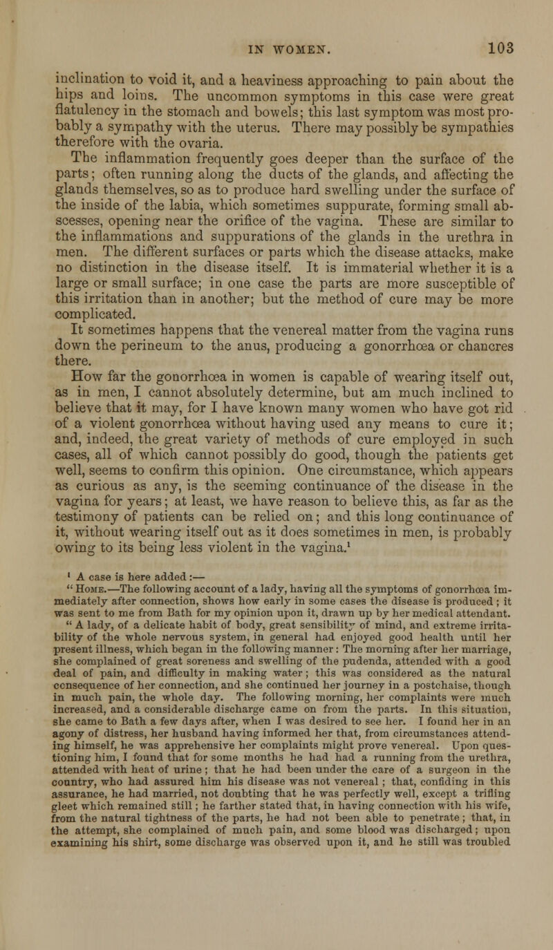 inclination to void it, and a heaviness approaching to pain about the hips and loins. The uncommon symptoms in this case were great flatulency in the stomach and bowels; this last symptom was most pro- bably a sympathy with the uterus. There may possibly be sympathies therefore with the ovaria. The inflammation frequently goes deeper than the surface of the parts; often running along the ducts of the glands, and affecting the glands themselves, so as to produce hard swelling under the surface of the inside of the labia, which sometimes suppurate, forming small ab- scesses, opening near the orifice of the vagina. These are similar to the inflammations and suppurations of the glands in the urethra in men. The different surfaces or parts which the disease attacks, make no distinction in the disease itself. It is immaterial whether it is a large or small surface; in one case the parts are more susceptible of this irritation than in another; but the method of cure may be more complicated. It sometimes happens that the venereal matter from the vagina runs down the perineum to the anus, producing a gonorrhoea or chancres there. How far the gonorrhoea in women is capable of wearing itself out, as in men, I cannot absolutely determine, but am much inclined to believe that it may, for I have known many women who have got rid of a violent gonorrhoea without having used any means to cure it; and, indeed, the great variety of methods of cure employed in such cases, all of which cannot possibly do good, though the patients get well, seems to confirm this opinion. One circumstance, which appears as curious as any, is the seeming continuance of the disease in the vagina for years; at least, we have reason to believe this, as far as the testimony of patients can be relied on; and this long continuance of it, without wearing itself out as it does sometimes in men, is probably owing to its being less violent in the vagina.1 1 A case is here added :—  Home.—The following account of a lady, having all the symptoms of gonorrhoea im- mediately after connection, shows how early in some cases the disease is produced ; it was sent to me from Bath for my opinion upon it, drawn up by her medical attendant.  A lady, of a delicate habit of body, great sensibility of mind, and extreme irrita- bility of the whole nervous system, in general had enjoyed good health until her present illness, which began in the following manner: The morning after her marriage, she complained of great soreness and swelling of the pudenda, attended with a good deal of pain, and difficulty in making water; this was considered as the natural ccnsequence of her connection, and she continued her journey in a postchaise, though in much pain, the whole day. The following morning, her complaints were much increased, and a considerable discharge came on from the parts. In this situation, she came to Bath a few days after, when I was desired to see her. I found her in an agony of distress, her husband having informed her that, from circumstances attend- ing himself, he was apprehensive her complaints might prove venereal. Upon ques- tioning him, I found that for some months he had had a running from the urethra, attended with heat of urine ; that he had been under the care of a surgeon in the country, who had assured him his disease was not venereal ; that, confiding in this assurance, he had married, not doubting that he was perfectly well, except a trifling gleet which remained still; he farther stated that, in having connection with his wife, from the natural tightness of the parts, he had not been able to penetrate ; that, in the attempt, she complained of much pain, and some blood was discharged; upon examining his shirt, some discharge was observed upon it, and he still was troubled