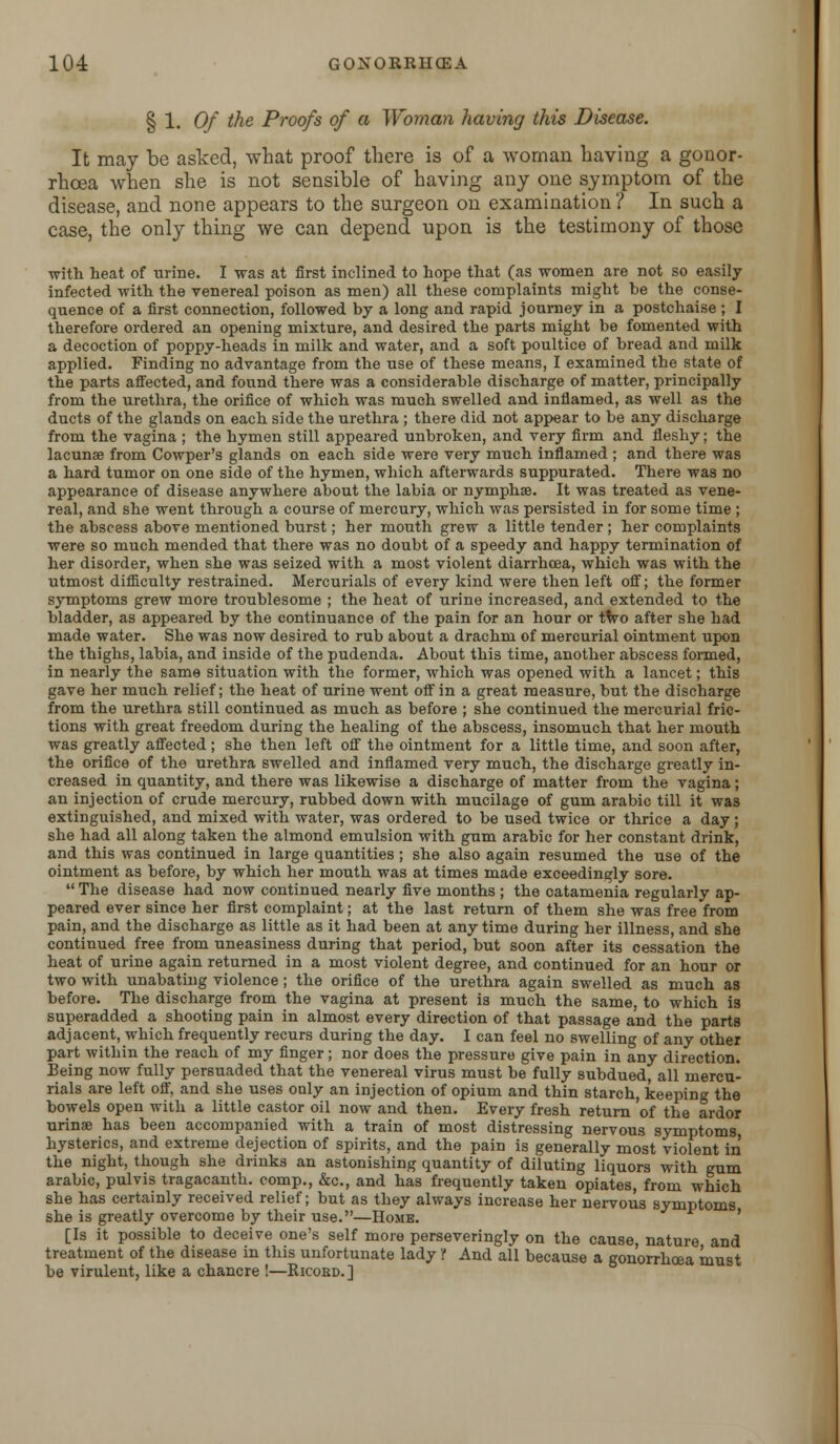 § 1. Of the Proofs of a Woman having this Disease. It may be asked, what proof there is of a woman having a gonor- rhoea when she is not sensible of having any one symptom of the disease, and none appears to the surgeon on examination'/ In such a case, the only thing we can depend upon is the testimony of those with heat of urine. I was at first inclined to hope that (as women are not so easily infected with the venereal poison as men) all these complaints might be the conse- quence of a first connection, followed by a long and rapid journey in a postchaise ; I therefore ordered an opening mixture, and desired the parts might be fomented with a decoction of poppy-heads in milk and water, and a soft poultice of bread and milk applied. Finding no advantage from the use of these means, I examined the state of the parts affected, and found there was a considerable discharge of matter, principally from the urethra, the orifice of which was much swelled and inflamed, as well as the ducts of the glands on each side the urethra ; there did not appear to be any discharge from the vagina ; the hymen still appeared unbroken, and very firm and fleshy; the lacunae from Cowper's glands on each side were very much inflamed ; and there was a hard tumor on one side of the hymen, which afterwards suppurated. There was no appearance of disease anywhere about the labia or nymphae. It was treated as vene- real, and she went through a course of mercury, which was persisted in for some time ; the abscess above mentioned burst; her mouth grew a little tender ; her complaints were so much mended that there was no doubt of a speedy and happy termination of her disorder, when she was seized with a most violent diarrhoea, which was with the utmost difficulty restrained. Mercurials of every kind were then left off; the former symptoms grew more troublesome ; the heat of urine increased, and extended to the bladder, as appeared by the continuance of the pain for an hour or two after she had made water. She was now desired to rub about a drachm of mercurial ointment upon the thighs, labia, and inside of the pudenda. About this time, another abscess formed, in nearly the same situation with the former, which was opened with a lancet; this gave her much relief; the heat of urine went off in a great measure, but the discharge from the urethra still continued as much as before ; she continued the mercurial fric- tions with great freedom during the healing of the abscess, insomuch that her mouth was greatly affected; she then left off the ointment for a little time, and soon after, the orifice of the urethra swelled and inflamed very much, the discharge greatly in- creased in quantity, and there was likewise a discharge of matter from the vagina; an injection of crude mercury, rubbed down with mucilage of gum arabic till it was extinguished, and mixed with water, was ordered to be used twice or thrice a day ; she had all along taken the almond emulsion with gum arabic for her constant drink, and this was continued in large quantities; she also again resumed the use of the ointment as before, by which her mouth was at times made exceedingly sore. The disease had now continued nearly five months ; the catamenia regularly ap- peared ever since her first complaint; at the last return of them she was free from pain, and the discharge as little as it had been at any time during her illness, and she continued free from uneasiness during that period, but soon after its cessation the heat of urine again returned in a most violent degree, and continued for an hour or two with unabating violence ; the orifice of the urethra again swelled as much as before. The discharge from the vagina at present is much the same, to which is superadded a shooting pain in almost every direction of that passage and the parts adjacent, which frequently recurs during the day. I can feel no swelling of any other part within the reach of my finger; nor does the pressure give pain in any direction. Being now fully persuaded that the venereal virus must be fully subdued, all mercu- rials are left off, and she uses only an injection of opium and thin starch, keeping the bowels open with a little castor oil now and then. Every fresh return of the ardor urinae has been accompanied with a train of most distressing nervous symptoms hysterics, and extreme dejection of spirits, and the pain is generally most violent in the night, though she drinks an astonishing quantity of diluting liquors with gum arabic, pulvis tragacanth. comp., &c, and has frequently taken opiates, from which she has certainly received relief; but as they always increase her nervous symptoms she is greatly overcome by their use.—Home. [Is it possible to deceive one's self more perseveringly on the cause, nature and treatment of the disease in this unfortunate lady if And all because a gonorrhoea must be virulent, like a chancre !—Ricord.]