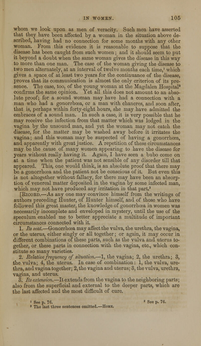 whom we look upon as men of veracity. Such men have asserted that they have been affected by a woman in the situation above de- scribed, having had no connection for some months with any other woman. From this evidence it is reasonable to suppose that the disease has been caught from such women; and it should seem to put it beyond a doubt when the same woman gives the disease in this way to more than one man. The case of the woman giving the disease to two men alternately, at an interval of twelve months each time,1 which gives a space of at least two years for the continuance of the disease, proves that its communication is almost the only criterion of its pre- sence. The case, too, of the young woman at the Magdalen Hospital2 confirms the same opinion. Yet all this does not amount to an abso- lute proof; for a sound woman may have had a connection with a man who had a gonorrhoea, or a man with chancres, and soon after, that is, perhaps within forty-eight hours, she may have admitted the embraces of a sound man. In such a case, it is very possible that he may receive the infection from that matter which was lodged in the vagina by the unsound man, and yet the woman may not catch the disease, for the matter may be washed away before it irritates the vagina; and this woman may be suspected of having a gonorrhoea, and apparently with great justice. A repetition of these circumstances may be the cause of many women appearing to have the disease for years without really having it. Again, I have seen a bubo come on at a time when the patient was not sensible of any disorder till that appeared. This, one would think, is an absolute proof that there may be a gonorrhoea and the patient not be conscious of it. But even this is not altogether without fallacy, for there may have been an absorp- tion of venereal matter deposited in the vagina by some infected man, which may not have produced any irritation in that part.3 [Ricord.—As any one may convince himself from the writings of authors preceding Hunter, of Hunter himself, and of those who have followed this great master, the knowledge of gonorrhoea in women was necessarily incomplete and enveloped in mystery, until the use of the speculum enabled me to better appreciate a multitude of important circumstances connected with it. 1. Its seat.—Gonorrhoea may affect the vulva, the urethra, the vagina, or the uterus, either singly or all together; or again, it may occur in different combinations of these parts, such as the vulva and uterus to- gether, or these parts in connection with the vagina, etc., which con- stitute so many varieties. 2. Relative frequency of situation.—1, the vagina; 2, the urethra; 3, the vulva; 4, the uterus. In case of combination: 1, the vulva, ure- thra, and vagina together; 2, the vagina and uterus; 3, the vulva, urethra, vagina, and uterus. 3. Its extension.—It extends from the vagina to the neighboring parts; also from the superficial and external to the deeper parts, which are the last affected and the most difficult of cure. 1 See p. 76. 2 See p. 76. 3 The last three sentences omitted.—Home.