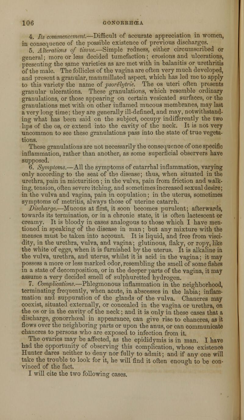 4. Its commencement.—Difficult of accurate appreciation in women, in consequence of the possible existence of previous discharges. 5. Alterations of tissue.—Simple redness, either circumscribed or general; more or less decided tumefaction; erosions and ulcerations, presenting the same varieties as are met with in balanitis or urethritis of the male. The follicles of the vagina are often very much developed, and present a granular, mammillated aspect, which hashed me to apply to this variety the name of psorelytrie. The os uteri often presents granular ulcerations. These granulations, which resemble ordinary granulations, or those appearing on certain vesicated surfaces, or the granulations met with on other inflamed mucous membranes, may last a very long time; they are generally ill-defined, and may, notwithstand- ing what has been said on the subject, occupy indifferently the two lips of the os, or extend into the cavity of the neck. It is not very uncommon to see these granulations pass into the state of true vegeta- tions. These granulations are not necessarily the consequence of one specific inflammation, rather than another, as some superficial observers have supposed. 6. Symptoms.—All the symptoms of catarrhal inflammation, varying only according to the seat of the disease; thus, when situated in the urethra, pain in micturition; in the vulva, pain from friction and walk- ing, tension, often severe itching, and sometimes increased sexual desire; in the vulva and vagina, pain in copulation; in the uterus, sometimes symptoms of metritis, always those of uterine catarrh. Discharge.—Mucous at first, it soon becomes purulent; afterwards, towards its termination, or in a chronic state, it is often lactescent or creamy. It is bloody in cases analogous to those which I have men- tioned in speaking of the disease in man; but any mixture with the menses must be taken into account. It is liquid, and free from visci- dity, in the urethra, vulva, and vagina; glutinous, flaky, or ropy, like the white of eggs, when it is furnished by the uterus. It is alkaline in the vulva, urethra, and uterus, whilst it is acid in the vagina; it may possess a more or less marked odor, resembling the smell of some fishes in a state of decomposition, or in the deeper parts of the vagina, it may assume a very decided smell of sulphuretted hydrogen. 7. Complications.—Phlegmonous inflammation in the neighborhood, terminating frequently, when acute, in abscesses in the labia; inflam- mation and suppuration of the glands of the vulva. Chancres may coexist, situated externally, or concealed in the vagina or urethra, on the os or in the cavity of the neck; and it is only in these cases that a discharge, gonorrhoeal in appearance, can give rise to chancres, as it flows over the neighboring parts or upon the anus, or can communicate chancres to persons who are exposed to infection from it. The ovaries may be affected, as the epididymis is in man. I have had the opportunity of observing this complication, whose existence Hunter dares neither to deny nor fully to admit; and if any one will take the trouble to look for it, he will find it often enough to be con- vinced of the fact. I will cite the two following cases.
