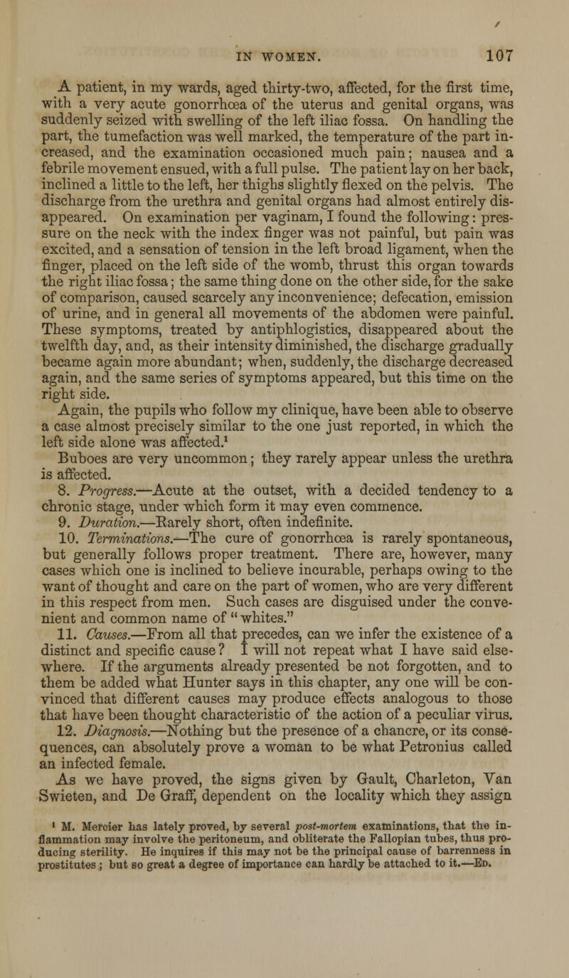 A patient, in my wards, aged thirty-two, affected, for the first time, with a very acute gonorrhoea of the uterus and genital organs, was suddenly seized with swelling of the left iliac fossa. On handling the part, the tumefaction was well marked, the temperature of the part in- creased, and the examination occasioned much pain; nausea and a febrile movement ensued, with a full pulse. The patient lay on her back, inclined a little to the left, her thighs slightly flexed on the pelvis. The discharge from the urethra and genital organs had almost entirely dis- appeared. On examination per vagi nam, I found the following: pres- sure on the neck with the index finger was not painful, but pain was excited, and a sensation of tension in the left broad ligament, when the finger, placed on the left side of the womb, thrust this organ towards the right iliac fossa; the same thing done on the other side, for the sake of comparison, caused scarcely any inconvenience; defecation, emission of urine, and in general all movements of the abdomen were painful. These symptoms, treated by antiphlogistics, disappeared about the twelfth day, and, as their intensity diminished, the discharge gradually became again more abundant; when, suddenly, the discharge decreased again, and the same series of symptoms appeared, but this time on the right side. Again, the pupils who follow my clinique, have been able to observe a case almost precisely similar to the one just reported, in which the left side alone was affected.1 Buboes are very uncommon; they rarely appear unless the urethra is affected. 8. Progress.—Acute at the outset, with a decided tendency to a chronic stage, under which form it may even commence. 9. Duration.—Earely short, often indefinite. 10. Terminations.—The cure of gonorrhoea is rarely spontaneous, but generally follows proper treatment. There are, however, many cases which one is inclined to believe incurable, perhaps owing to the want of thought and care on the part of women, who are very different in this respect from men. Such cases are disguised under the conve- nient and common name of  whites. 11. Causes.—From all that precedes, can we infer the existence of a distinct and specific cause ? I will not repeat what I have said else- where. If the arguments already presented be not forgotten, and to them be added what Hunter says in this chapter, any one will be con- vinced that different causes may produce effects analogous to those that have been thought characteristic of the action of a peculiar virus. 12. Diagnosis.—Nothing but the presence of a chancre, or its conse- quences, can absolutely prove a woman to be what Petronius called an infected female. As we have proved, the signs given by Gault, Charleton, Van Swieten, and De Graft dependent on the locality which they assign 1 M. Mercier has lately proved, by several post-mortem examinations, that the in- flammation may involve the peritoneum, and obliterate the Fallopian tubes, thus pro- ducing sterility. He inquires if this may not be the principal cause of barrenness in prostitutes ; but so great a degree of importance can hardly be attached to it.—Ed.