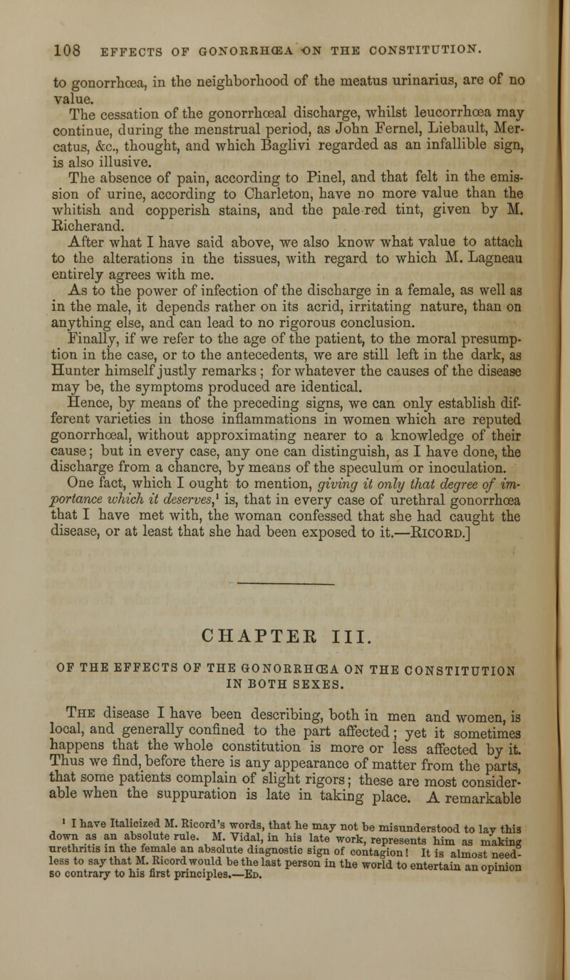 to gonorrhoea, in the neighborhood of the meatus urinarius, are of no value. The cessation of the gonorrhoeal discharge, whilst leucorrhoea may continue, during the menstrual period, as John Fernel, Liebault, Mer- catus, &c, thought, and which Baglivi regarded as an infallible sign, is also illusive. The absence of pain, according to Pinel, and that felt in the emis- sion of urine, according to Charleton, have no more value than the whitish and copperish stains, and the pale red tint, given by M. Eicherand. After what I have said above, we also know what value to attach to the alterations in the tissues, with regard to which M. Lagneau entirely agrees with me. As to the power of infection of the discharge in a female, as well as in the male, it depends rather on its acrid, irritating nature, than on anything else, and can lead to no rigorous conclusion. Finally, if we refer to the age of the patient, to the moral presump- tion in the case, or to the antecedents, we are still left in the dark, as Hunter himself justly remarks ; for whatever the causes of the disease may be, the symptoms produced are identical. Hence, by means of the preceding signs, we can only establish dif- ferent varieties in those inflammations in women which are reputed gonorrhoeal, without approximating nearer to a knowledge of their cause; but in every case, any one can distinguish, as I have done, the discharge from a chancre, by means of the speculum or inoculation. One fact, which I ought to mention, giving it only that degree of im- portance which it deserves,1 is, that in every case of urethral gonorrhoea that I have met with, the woman confessed that she had caught the disease, or at least that she had been exposed to it.—Kicord.] CHAPTER III. OF THE EFFECTS OF THE GONORRHOEA ON THE CONSTITUTION IN BOTH SEXES. The disease I have been describing, both in men and women, is local, and generally confined to the part affected; yet it sometimes happens that the whole constitution is more or less affected by it. Thus we find,_ before there is any appearance of matter from the parts, that some patients complain of slight rigors; these are most consider- able when the suppuration is late in taking place. A remarkable ' I have Italicized M. Ricord's words, that lie may not be misunderstood to lay this down as an absolute rule. M Vidal, in his late work, represents him as making urethritis in the female an absolute diagnostic sign of contagion! It is almost need- less to say that M.Rxcord would be the last person in the world to entertain an opinion so contrary to his first principles.—Ed. *