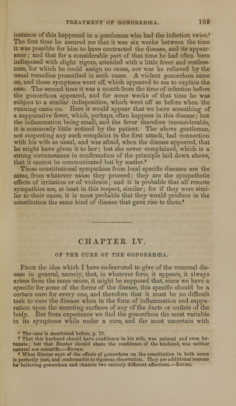 instance of this happened in a gentleman who had the infection twice.1 The first time he assured me that it was six weeks between the time it was possible for him to have contracted the disease, and its appear- ance ; and that for a considerable part of that time he had often been indisposed with slight rigors, attended with a little fever and restless- ness, for which he could assign no cause, nor was he relieved by the usual remedies prescribed in such cases. A violent gonorrhoea came on, and these symptoms went off, which appeared to me to explain the case. The second time it was a month from the time of infection before the gonorrhoea appeared, and for some weeks of that time he was subject to a similar indisposition, which went off as before when the running came on. Here it would appear that we have something of a suppurative fever, which, perhaps, often happens in this disease; but the inflammation being small, and the fever therefore inconsiderable, it is commonly little noticed by the patient. The above gentleman, not suspecting any such complaint in the first attack, had connection with his wife as usual, and was afraid, when the disease appeared, that he might have given it to her; but she never complained, which is a strong circumstance in confirmation of the principle laid down above, that it cannot be communicated but by matter.2 These constitutional sympathies from local specific diseases are the same, from whatever cause they proceed; they are the sympathetic effects of irritation or of violence; and it is probable that all remote sympathies are, at least in this respect, similar; for if they were simi- lar to their cause, it is most probable that they would produce in the constitution the same kind of disease that gave rise to them.3 CHAPTER LV. OF THE CURE OF THE GONORRHOEA. Froji the idea which I have endeavored to give of the venereal dis- ease in general, namely, that, in whatever form it appears, it always arises from the same cause, it might be supposed that, since we have a specific for some of the forms of the disease, this specific should be a certain cure for every one, and therefore that it must be no difficult task to cure the disease when in the form of inflammation and suppu- ration upon the secreting surfaces of any of the ducts or outlets of the body. But from experience we find the gonorrhoea the most variable in its symptoms while under a cure, and the most uncertain with 1 The case is mentioned before, p. 76. 2 That this husband should have confidence in his wife, was natural and even for- tunate ; but that Hunter should share the confidence of the husband, was neither natural nor scientific.—Ricord. 3 What Hunter says of the effects of gonorrhoea on the constitution in both sexes is perfectly just, and conformable to rigorous observation. They are additional reasons for believing gonorrhoea and chancre two entirely different affections.—Ricoed.