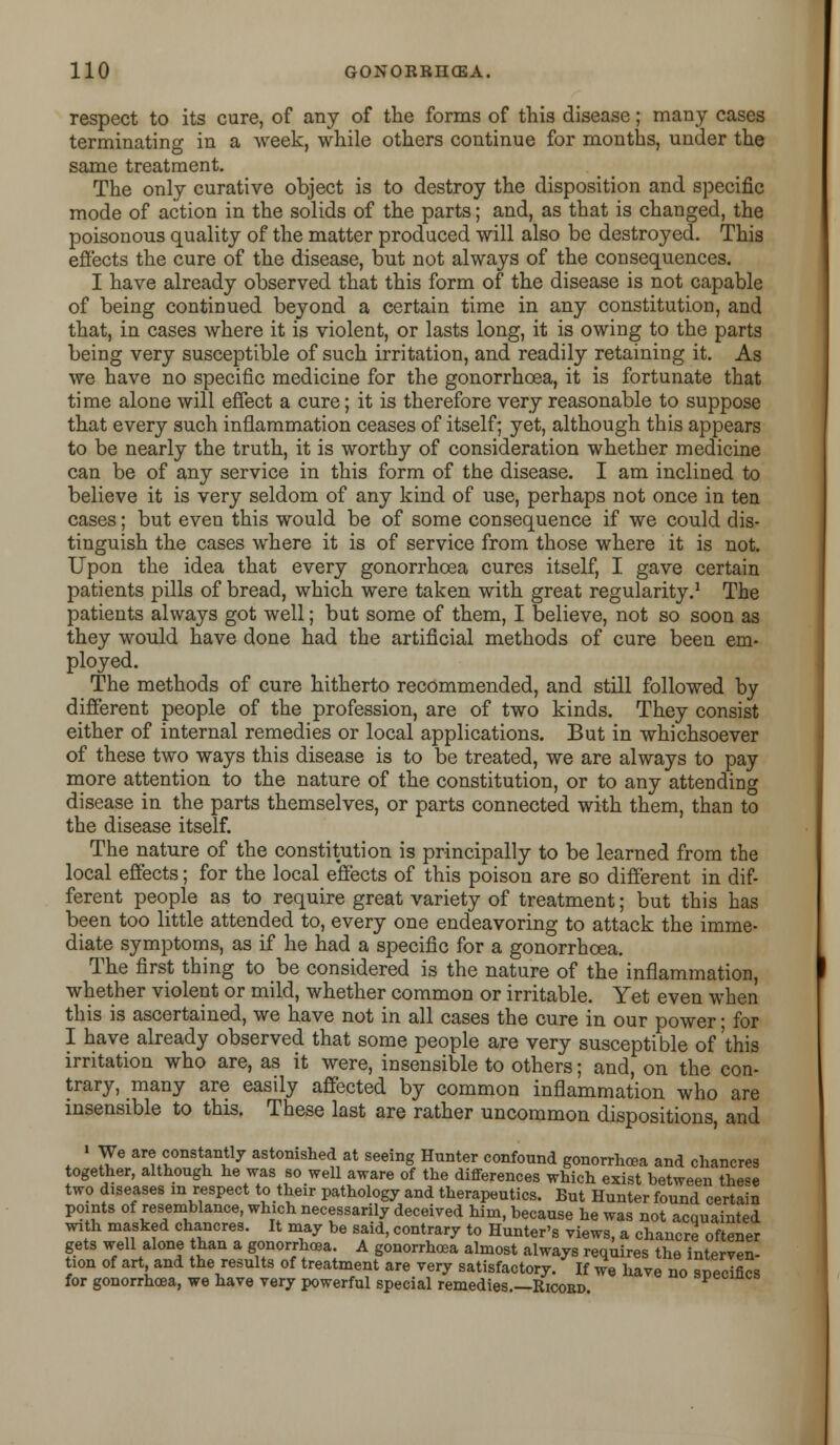 respect to its cure, of any of the forms of this disease; many cases terminating in a week, while others continue for months, under the same treatment. The only curative object is to destroy the disposition and specific mode of action in the solids of the parts; and, as that is changed, the poisonous quality of the matter produced will also be destroyed. This effects the cure of the disease, but not always of the consequences. I have already observed that this form of the disease is not capable of being continued beyond a certain time in any constitution, and that, in cases where it is violent, or lasts long, it is owing to the parts being very susceptible of such irritation, and readily retaining it. As we have no specific medicine for the gonorrhoea, it is fortunate that time alone will effect a cure; it is therefore very reasonable to suppose that every such inflammation ceases of itself; yet, although this appears to be nearly the truth, it is worthy of consideration whether medicine can be of any service in this form of the disease. I am inclined to believe it is very seldom of any kind of use, perhaps not once in ten cases; but even this would be of some consequence if we could dis- tinguish the cases where it is of service from those where it is not. Upon the idea that every gonorrhoea cures itself, I gave certain patients pills of bread, which were taken with great regularity.1 The patients always got well; but some of them, I believe, not so soon as they would have done had the artificial methods of cure been em- ployed. The methods of cure hitherto recommended, and still followed by different people of the profession, are of two kinds. They consist either of internal remedies or local applications. But in whichsoever of these two ways this disease is to be treated, we are always to pay more attention to the nature of the constitution, or to any attending disease in the parts themselves, or parts connected with them, than to the disease itself. The nature of the constitution is principally to be learned from the local effects; for the local effects of this poison are so different in dif- ferent people as to require great variety of treatment; but this has been too little attended to, every one endeavoring to attack the imme- diate symptoms, as if he had a specific for a gonorrhoea. The first thing to be considered is the nature of the inflammation, whether violent or mild, whether common or irritable. Yet even when this is ascertained, we have not in all cases the cure in our power; for I have already observed that some people are very susceptible of'this irritation who are, as it were, insensible to others; and, on the con- trary, many are easily affected by common inflammation who are insensible to this. These last are rather uncommon dispositions, and « We are constantly astonished at seeing Hunter confound gonorrhoea and chancres together, although he was so well aware of the differences which exist between these two diseases in respect to their pathology and therapeutics. But Hunter found certain points of resemblance, which necessarily deceived him, because he was not acquainted with masked chancres. It may be said, contrary to Hunter's views, a chancre oftener gets well alone than a gonorrhoea. A gonorrhoea almost always requires the interven- tion of art, and the results of treatment are very satisfactory. If we have no specifics for gonorrhoea, we have very powerful special remedies—Ricord. y^m^a