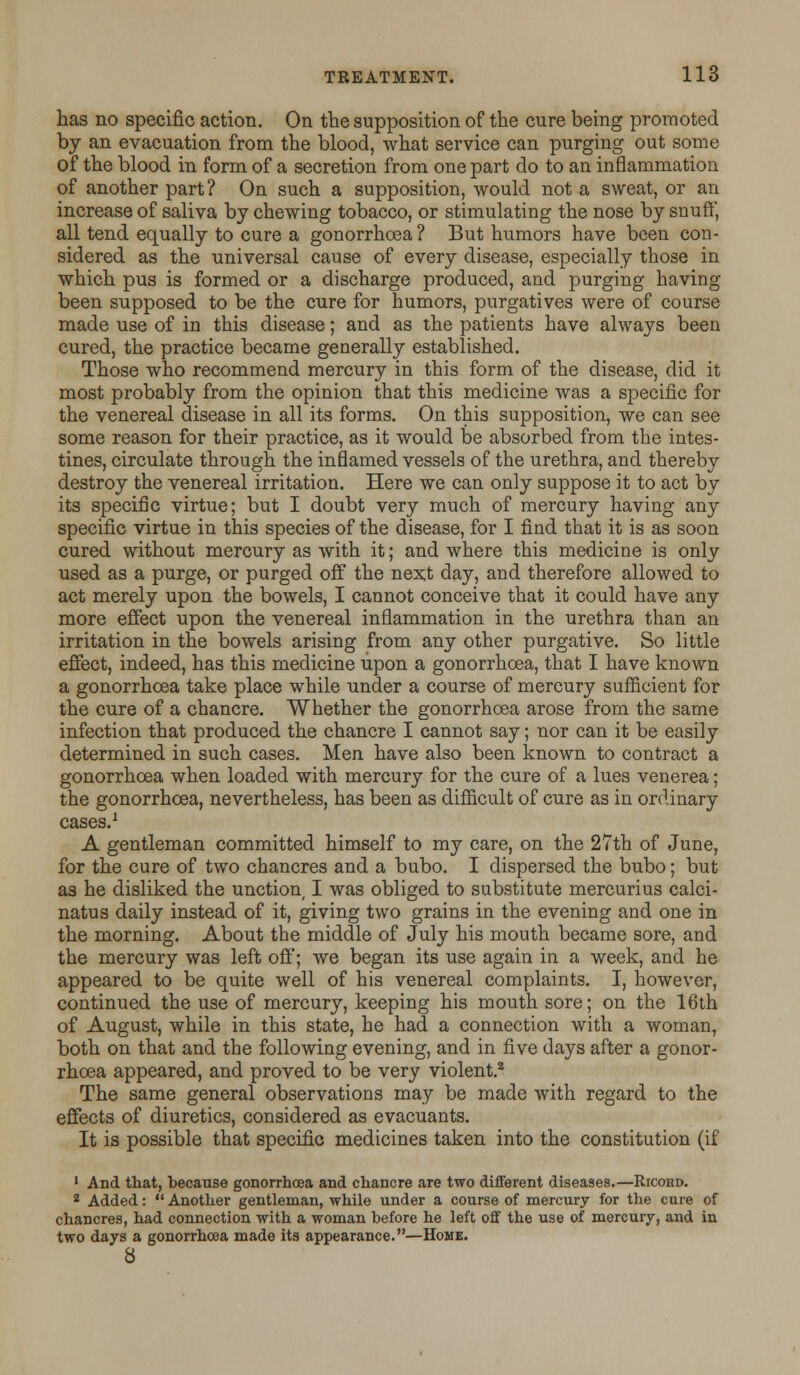 has no specific action. On the supposition of the cure being promoted by an evacuation from the blood, what service can purging out some of the blood in form of a secretion from one part do to an inflammation of another part? On such a supposition, would not a sweat, or an increase of saliva by chewing tobacco, or stimulating the nose by snuff, all tend equally to cure a gonorrhoea? But humors have been con- sidered as the universal cause of every disease, especially those in which pus is formed or a discharge produced, and purging having been supposed to be the cure for humors, purgatives were of course made use of in this disease; and as the patients have always been cured, the practice became generally established. Those who recommend mercury in this form of the disease, did it most probably from the opinion that this medicine was a specific for the venereal disease in all its forms. On this supposition, we can see some reason for their practice, as it would be absorbed from the intes- tines, circulate through the inflamed vessels of the urethra, and thereby destroy the venereal irritation. Here we can only suppose it to act by its specific virtue; but I doubt very much of mercury having any specific virtue in this species of the disease, for I find that it is as soon cured without mercury as with it; and where this medicine is only used as a purge, or purged off the next day, and therefore allowed to act merely upon the bowels, I cannot conceive that it could have any more effect upon the venereal inflammation in the urethra than an irritation in the bowels arising from any other purgative. So little effect, indeed, has this medicine upon a gonorrhoea, that I have known a gonorrhoea take place while under a course of mercury sufficient for the cure of a chancre. Whether the gonorrhoea arose from the same infection that produced the chancre I cannot say; nor can it be easily determined in such cases. Men have also been known to contract a gonorrhoea when loaded with mercury for the cure of a lues venerea; the gonorrhoea, nevertheless, has been as difficult of cure as in ordinary cases.1 A gentleman committed himself to my care, on the 27th of June, for the cure of two chancres and a bubo. I dispersed the bubo; but as he disliked the unction I was obliged to substitute mercurius calci- natus daily instead of it, giving two grains in the evening and one in the morning. About the middle of July his mouth became sore, and the mercury was left off; we began its use again in a week, and he appeared to be quite well of his venereal complaints. I, however, continued the use of mercury, keeping his mouth sore; on the 16th of August, while in this state, he had a connection with a woman, both on that and the following evening, and in five days after a gonor- rhoea appeared, and proved to be very violent.2 The same general observations may be made with regard to the effects of diuretics, considered as evacuants. It is possible that specific medicines taken into the constitution (if 1 And that, because gonorrhoea and chancre are two different diseases.—Ricohd. 2 Added:  Another gentleman, while under a course of mercury for the cure of chancres, had connection with a woman before he left off the use of mercury, and in two days a gonorrhoea made its appearance.—Home. 8