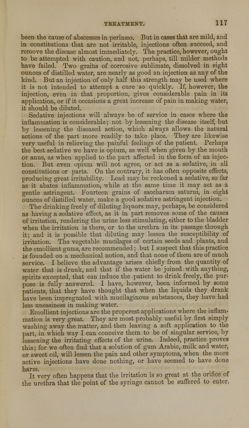 been the cause of abscesses in perinaeo. But in cases that are mild, and in constitutions that are not irritable, injections often succeed, and remove the disease almost immediately. The practice, however, ought to be attempted with caution, and not, perhaps, till milder methods have failed. Two grains of corrosive sublimate, dissolved in eight ounces of distilled water, are nearly as good an injection as any of the kind. But an injection of only half this strength may be used where it is not intended to attempt a cure so quickly. If, however, the injection, even in that proportion, gives considerable pain in its application, or if it occasions a great increase of pain in making water, it should be diluted. Sedative injections will always be of service in cases where the inflammation is considerable; not by lessening the disease itself, but by lessening the diseased action, which always allows the natural actions of the part more readily to take place. They are likewise very useful in relieving the painful feelings of the patient. Perhaps the best sedative we have is opium, as well when given by the mouth or anus, as when applied to the part affected in the form of an injec- tion. But even opium will not agree, or act as a sedative, in all constitutions or parts. On the contrary, it has often opposite effects, producing great irritability. Lead may be reckoned a sedative, so far as it abates inflammation, while at the same time it may act as a gentle astringent. Fourteen grains of saccharum saturni, in eight ounces of distilled water, make a good sedative astringent injection. The drinking freely of diluting liquors may, perhaps, be considered as having a sedative effect, as it in part removes some of the causes of irritation, rendering the urine less stimulating, either to the bladder when the irritation is there, or to the urethra in its passage through it; and it is possible that diluting may lessen the susceptibility of irritation. The vegetable mucilages of certain seeds and plants, and the emollient gums, are recommended; but I suspect that this practice is founded on a mechanical notion, and that none of them are of much service. I believe the advantage arises chiefly from the quantity of water that is drunk, and that if the water be joined with anything, spirits excepted, that can induce the patient to drink freely, the pur- pose is fully answered. I have, however, been informed by some patients, that they have thought that when the liquids they drank have been impregnated with mucilaginous substances, they have had less uneasiness in making water. Emollient injections are the properest applications where the inflam- mation is very great. They are most probably useful by first simply washing away the matter, and then leaving a soft application to the part, in which way I can conceive them to be of singular service, by lessening the irritating effects of the urine. Indeed, practice proves this; for we often find that a solution of gum Arabic, milk and water, or sweet oil, will lessen the pain and other symptoms, when the more active injections have done nothing, or have seemed to have done harm. It very often happens that the irritation is so great at the orifice of the urethra that the point of the syringe cannot be suffered to enter.