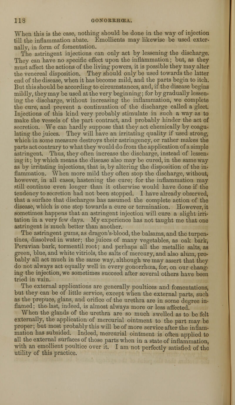 When this is the case, nothing should be done in the way of injection till the inflammation abate. Emollients may likewise be used exter- nally, in form of fomentation. The astringent injections can only act by lessening the discharge. They can have no specific effect upon the inflammation; but, as they must affect the actions of the living powers, it is possible they may alter the venereal disposition. They should only be used towards the latter end of the disease, when it has become mild, and the parts begin to itch. But this should be according to circumstances, and, if the disease begins mildly, they may be used at the very beginning; for by gradually lessen- ing the discharge, without increasing the inflammation, we complete the cure, and prevent a continuation of the discharge called a gleet. Injections of this kind very probably stimulate in such a way as to make the vessels of the part contract, and probably hinder the act of secretion. We can hardly suppose that they act chemically by coagu- lating the juices. They will have an irritating quality if used strong, which in some measure destroys their astringency, or rather makes the parts act contrary to what they would do from the application of a simple astringent. Thus, they often increase the discharge, instead of lessen- ing it; by which means the disease also may be cured, in the same way as by irritating injections, that is, by altering the disposition of the in- flammation. When more mild they often stop the discharge, without, however, in all cases, hastening the cure; for the inflammation may still continue even longer than it otherwise would have done if the tendency to secretion had not been stopped. I have already observed, that a surface that discharges has assumed the complete action of the disease, which is one step towards a cure or termination. However, it sometimes happens that an astringent injection will cure a slight irri- tation in a very few days. My experience has not taught me that one astringent is much better than another. The astringent gums, as dragon's-blood, the balsams, and the turpen- tines, dissolved in water; the juices of many vegetables, as oak bark, Peruvian bark, tormentil root; and perhaps all the metallic salts, as green, blue, and white vitriols, the salts of mercury, and also alum, pro- bably all act much in the same way, although we may assert that they do not always act equally well in every gonorrhoea, for, on our chang- ing the injection, we sometimes succeed after several others have been tried in vain. The external applications are generally poultices and fomentations, but they can be of little service, except when the external parts, such as the prepuce, glans, and orifice of the urethra are in some degree in- flamed ; the last, indeed, is almost always more or less affected. When the glands of the urethra are so much swelled as to be felt externally, the application of mercurial ointment to the part may be proper; but most probably this will be of more service after the inflam- mation has subsided. Indeed, mercurial ointment is often applied to all the external surfaces of those parts when in a state of inflammation, with an emollient poultice over it. I am not perfectly satisfied of the utility of this practice.