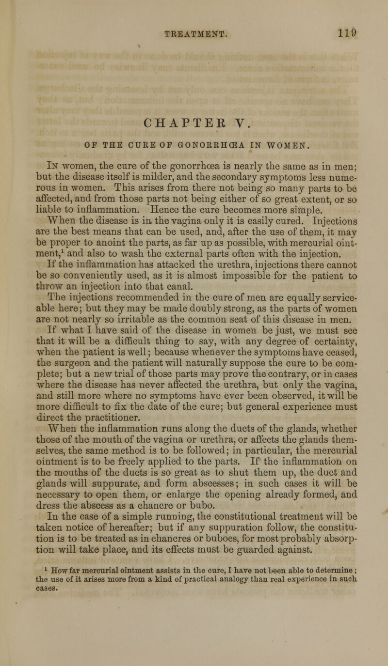 CHAPTER V. OF THE CURE OF GONORRHOEA IN WOMEN. In women, the cure of the gonorrhoea is nearly the same as in men; but the disease itself is milder, and the secondary symptoms less nume- rous in women. This arises from there not being so many parts to be affected, and from those parts not being either of so great extent, or so liable to inflammation. Hence the cure becomes more simple. When the disease is in the vagina only it is easily cured. Injections are the best means that can be used, and, after the use of them, it may be proper to anoint the parts, as far up as possible, with mercurial oint- ment,1 and also to wash the external parts often with the injection. If the inflammation has attacked the urethra, injections there cannot be so conveniently used, as it is almost impossible for the patient to throw an injection into that canal. The injections recommended in the cure of men are equally service- able here; but they may be made doubly strong, as the parts of women are not nearly so irritable as the common seat of this disease in men. If what I have said of the disease in women be just, we must see that it will be a difficult thing to say, with any degree of certainty, when the patient is well; because whenever the symptoms have ceased, the surgeon and the patient will naturally suppose the cure to be com- plete; but a new trial of those parts may prove the contrary, or in cases where the disease has never affected the urethra, but only the vagina, and still more where no symptoms have ever been observed, it will be more difficult to fix the date of the cure; but general experience must direct the practitioner. When the inflammation runs along the ducts of the glands, whether those of the mouth of the vagina or urethra, or affects the glands them- selves, the same method is to be followed; in particular, the mercurial ointment is to be freely applied to the parts. If the inflammation on the mouths of the ducts is so great as to shut them up, the duct and glands will suppurate, and form abscesses; in such cases it will be necessary to open them, or enlarge the opening already formed, and dress the abscess as a chancre or bubo. In the case of a simple running, the constitutional treatment will be taken notice of hereafter; but if any suppuration follow, the constitu- tion is to be treated as in chancres or buboes, for most probably absorp- tion will take place, and its effects must be guarded against. 1 How far mercurial ointment assists in the cure, I have not been able to determine ; the use of it arises more from a kind of practical analogy than real experience in such cases.