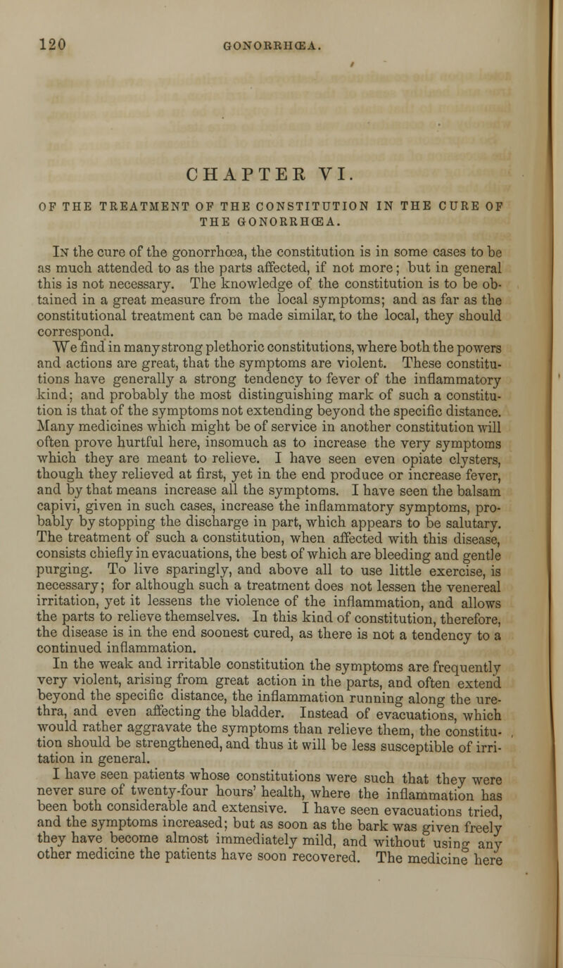 CHAPTER VI. OF THE TREATMENT OF THE CONSTITUTION IN THE CURE OF THE GONORRHOEA. In the cure of the gonorrhoea, the constitution is in some cases to be as much attended to as the parts affected, if not more; but in general this is not necessary. The knowledge of the constitution is to be ob- tained in a great measure from the local symptoms; and as far as the constitutional treatment can be made similar, to the local, they should correspond. We find in many strong plethoric constitutions, where both the powers and actions are great, that the symptoms are violent. These constitu- tions have generally a strong tendency to fever of the inflammatory kind; and probably the most distinguishing mark of such a constitu- tion is that of the symptoms not extending beyond the specific distance. Many medicines which might be of service in another constitution will often prove hurtful here, insomuch as to increase the very symptoms which they are meant to relieve. I have seen even opiate clysters, though they relieved at first, yet in the end produce or increase fever, and by that means increase all the symptoms. I have seen the balsam capivi, given in such cases, increase the inflammatory symptoms, pro- bably by stopping the discharge in part, which appears to be salutary. The treatment of such a constitution, when affected with this disease, consists chiefly in evacuations, the best of which are bleeding and gentle purging. To live sparingly, and above all to use little exercise, is necessary; for although such a treatment does not lessen the venereal irritation, yet it lessens the violence of the inflammation, and allows the parts to relieve themselves. In this kind of constitution, therefore, the disease is in the end soonest cured, as there is not a tendency to a continued inflammation. In the weak and irritable constitution the symptoms are frequently very violent, arising from great action in the parts, and often extend beyond the specific distance, the inflammation running along the ure- thra, and even affecting the bladder. Instead of evacuations, which would rather aggravate the symptoms than relieve them, the constitu- tion should be strengthened, and thus it will be less susceptible of irri- tation in general. I have seen patients whose constitutions were such that they were never sure of twenty-four hours' health, where the inflammation has been both considerable and extensive. I have seen evacuations tried, and the symptoms increased; but as soon as the bark was given freely they have become almost immediately mild, and without usino- any other medicine the patients have soon recovered. The medicine here