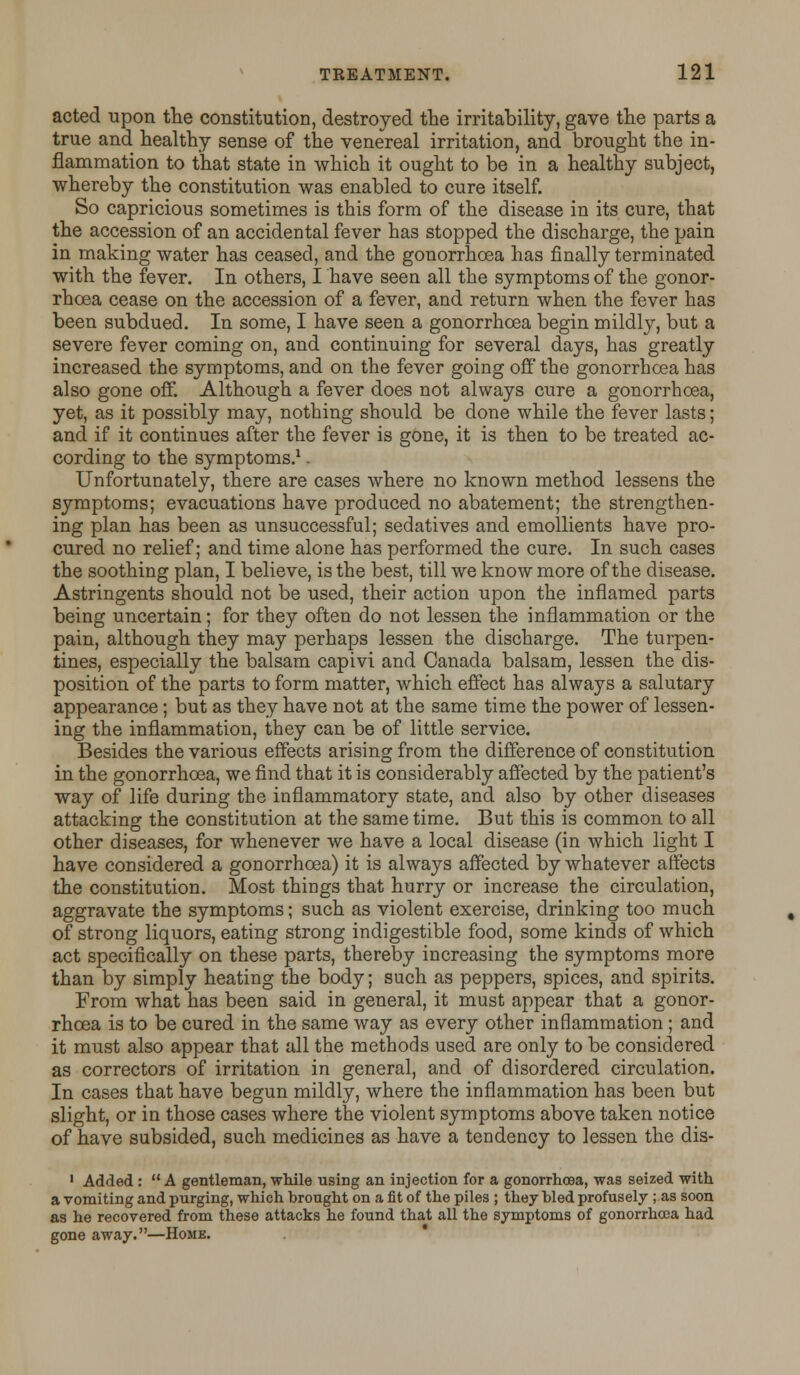acted upon the constitution, destroyed the irritability, gave the parts a true and healthy sense of the venereal irritation, and brought the in- flammation to that state in which it ought to be in a healthy subject, whereby the constitution was enabled to cure itself. So capricious sometimes is this form of the disease in its cure, that the accession of an accidental fever has stopped the discharge, the pain in making water has ceased, and the gonorrhoea has finally terminated with the fever. In others, I have seen all the symptoms of the gonor- rhoea cease on the accession of a fever, and return when the fever has been subdued. In some, I have seen a gonorrhoea begin mildly, but a severe fever coming on, and continuing for several days, has greatly increased the symptoms, and on the fever going off the gonorrhoea has also gone off. Although a fever does not always cure a gonorrhoea, yet, as it possibly may, nothing should be done while the fever lasts; and if it continues after the fever is gone, it is then to be treated ac- cording to the symptoms.1. Unfortunately, there are cases where no known method lessens the symptoms; evacuations have produced no abatement; the strengthen- ing plan has been as unsuccessful; sedatives and emollients have pro- cured no relief; and time alone has performed the cure. In such cases the soothing plan, I believe, is the best, till we know more of the disease. Astringents should not be used, their action upon the inflamed parts being uncertain; for they often do not lessen the inflammation or the pain, although they may perhaps lessen the discharge. The turpen- tines, especially the balsam capivi and Canada balsam, lessen the dis- position of the parts to form matter, which effect has always a salutary appearance; but as they have not at the same time the power of lessen- ing the inflammation, they can be of little service. Besides the various effects arising from the difference of constitution in the gonorrhoea, we find that it is considerably affected by the patient's way of life during the inflammatory state, and also by other diseases attacking the constitution at the same time. But this is common to all other diseases, for whenever we have a local disease (in which light I have considered a gonorrhoea) it is always affected by whatever affects the constitution. Most things that hurry or increase the circulation, aggravate the symptoms; such as violent exercise, drinking too much of strong liquors, eating strong indigestible food, some kinds of which act specifically on these parts, thereby increasing the symptoms more than by simply heating the body; such as peppers, spices, and spirits. From what has been said in general, it must appear that a gonor- rhoea is to be cured in the same way as every other inflammation; and it must also appear that all the methods used are only to be considered as correctors of irritation in general, and of disordered circulation. In cases that have begun mildly, where the inflammation has been but slight, or in those cases where the violent symptoms above taken notice of have subsided, such medicines as have a tendency to lessen the dis- 1 Added :  A gentleman, while using an injection for a gonorrhoea, was seized with a vomiting and purging, which brought on a fit of the piles ; they bled profusely ; as soon as he recovered from these attacks he found that all the symptoms of gonorrhoea had gone away.—Home.