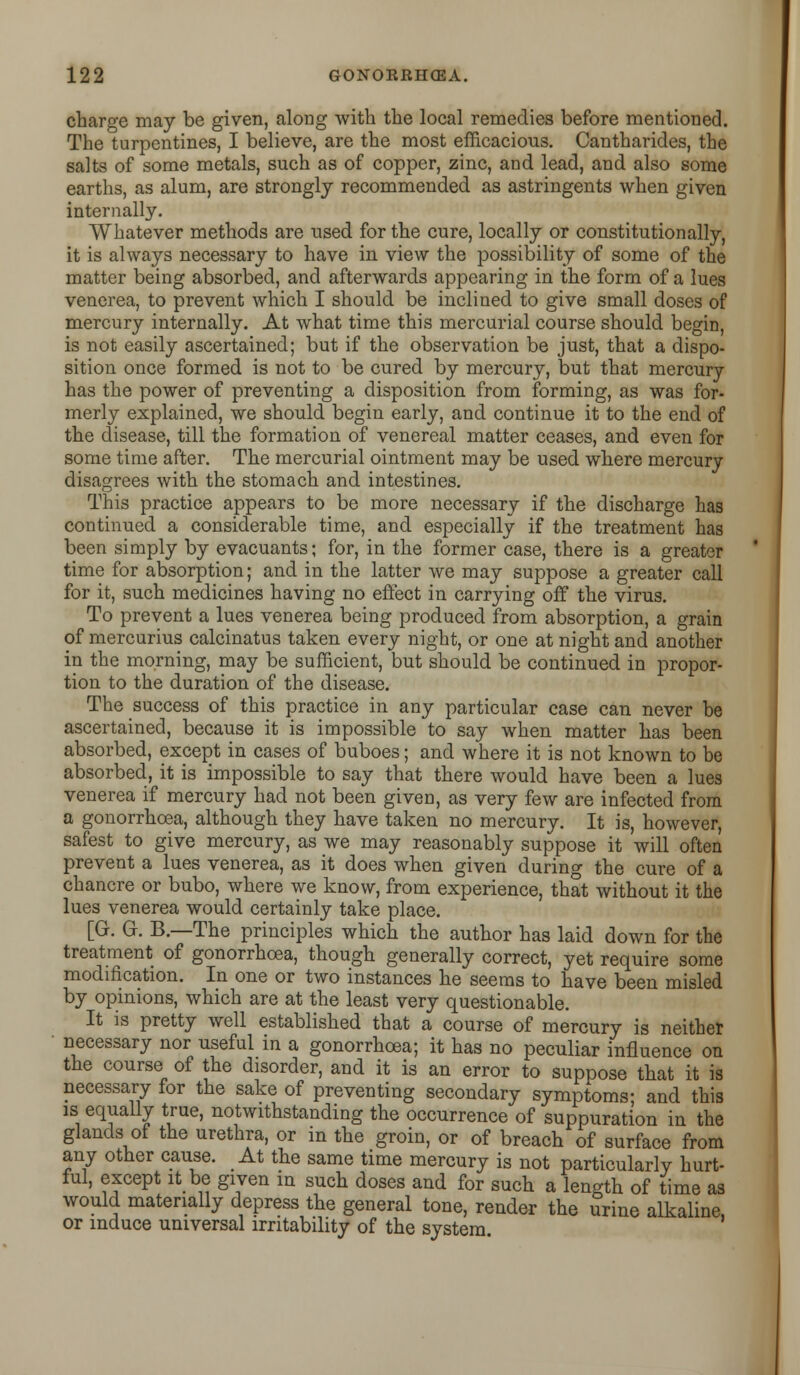 charge may be given, along with the local remedies before mentioned. The turpentines, I believe, are the most efficacious. Cantharides, the salts of some metals, such as of copper, zinc, and lead, and also some earths, as alum, are strongly recommended as astringents when given internally. Whatever methods are used for the cure, locally or constitutionally, it is always necessary to have in view the possibility of some of the matter being absorbed, and afterwards appearing in the form of a lues venerea, to prevent which I should be inclined to give small doses of mercury internally. At what time this mercurial course should begin, is not easily ascertained; but if the observation be just, that a dispo- sition once formed is not to be cured by mercury, but that mercury has the power of preventing a disposition from forming, as was for- merly explained, we should begin early, and continue it to the end of the disease, till the formation of venereal matter ceases, and even for some time after. The mercurial ointment may be used where mercury disagrees with the stomach and intestines. This practice appears to be more necessary if the discharge has continued a considerable time, and especially if the treatment has been simply by evacuants; for, in the former case, there is a greater time for absorption; and in the latter we may suppose a greater call for it, such medicines having no effect in carrying off the virus. To prevent a lues venerea being produced from absorption, a grain of mercurius calcinatus taken every night, or one at night and another in the morning, may be sufficient, but should be continued in propor- tion to the duration of the disease. The success of this practice in any particular case can never be ascertained, because it is impossible to say when matter has been absorbed, except in cases of buboes; and where it is not known to be absorbed, it is impossible to say that there would have been a lues venerea if mercury had not been given, as very few are infected from a gonorrhoea, although they have taken no mercury. It is, however, safest to give mercury, as we may reasonably suppose it will often prevent a lues venerea, as it does when given during the cure of a chancre or bubo, where we know, from experience, that without it the lues venerea would certainly take place. [G. G. B.—The principles which the author has laid down for the treatment of gonorrhoea, though generally correct, yet require some modification. In one or two instances he seems to have been misled by opinions, which are at the least very questionable. It is pretty well established that a course of mercury is neither necessary nor useful in a gonorrhoea; it has no peculiar influence on the course of the disorder, and it is an error to suppose that it is necessary for the sake of preventing secondary symptoms- and this is equally true, notwithstanding the occurrence of suppuration in the glands of the urethra, or in the groin, or of breach of surface from any other cause. At the same time mercury is not particularly hurt- ful, except it be given in such doses and for such a length of time as would materially depress the general tone, render the urine alkaline, or induce universal irritability of the system.