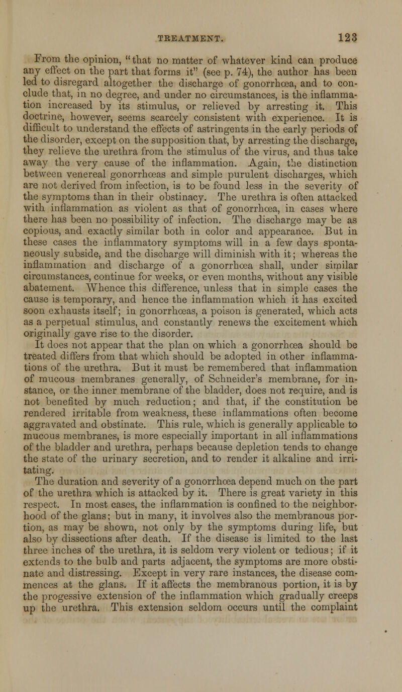 From the opinion,  that no matter of whatever kind can produce any effect on the part that forms it (see p. 74), the author has been led to disregard altogether the discharge of gonorrhoea, and to con- clude that, in no degree, and under no circumstances, is the inflamma- tion increased by its stimulus, or relieved by arresting it. This doctrine, however, seems scarcely consistent with experience. It is difficult to understand the effects of astringents in the early periods of the disorder, except on the supposition that, by arresting the discharge, they relieve the urethra from the stimulus of the virus, and thus take away the very cause of the inflammation. Again, the distinction between venereal gonorrhoeas and simple purulent discharges, which are not derived from infection, is to be found less in the severity of the symptoms than in their obstinacy. The urethra is often attacked with inflammation as violent as that of gonorrhoea, in cases where there has been no possibility of infection. The discharge may be as copious, and exactly similar both in color and appearance. But in these cases the inflammatory symptoms will in a few days sponta- neously subside, and the discharge will diminish with it; whereas the inflammation and discharge of a gonorrhoea shall, under similar circumstances, continue for weeks, or even months, without any visible abatement. Whence this difference, unless that in simple cases the cause is temporary, and hence the inflammation which it has excited soon exhausts itself; in gonorrhoeas, a poison is generated, which acts as a perpetual stimulus, and constantly renews the excitement which originally gave rise to the disorder. It does not appear that the plan on which a gonorrhoea should be treated differs from that which should be adopted in other inflamma- tions of the urethra. But it must be remembered that inflammation of mucous membranes generally, of Schneider's membrane, for in- stance, or the inner membrane of the bladder, does not require, and is not benefited by much reduction; and that, if the constitution be rendered irritable from weakness, these inflammations often become aggravated and obstinate. This rule, which is generally applicable to mucous membranes, is more especially important in all inflammations of the bladder and urethra, perhaps because depletion tends to change the state of the urinary secretion, and to render it alkaline and irri- tating. The duration and severity of a gonorrhoea depend much on the part of the urethra which is attacked by it. There is great variety in this respect. In most cases, the inflammation is confined to the neighbor- hood of the glans; but in many, it involves also the membranous por- tion, as may be shown, not only by the symptoms during life, but also by dissections after death. If the disease is limited to the last three inches of the urethra, it is seldom very violent or tedious; if it extends to the bulb and parts adjacent, the symptoms are more obsti- nate and distressing. Except in very rare instances, the disease com- mences at the glans. If it affects the membranous portion, it is by the progessive extension of the inflammation which gradually creeps up the urethra. This extension seldom occurs until the complaint