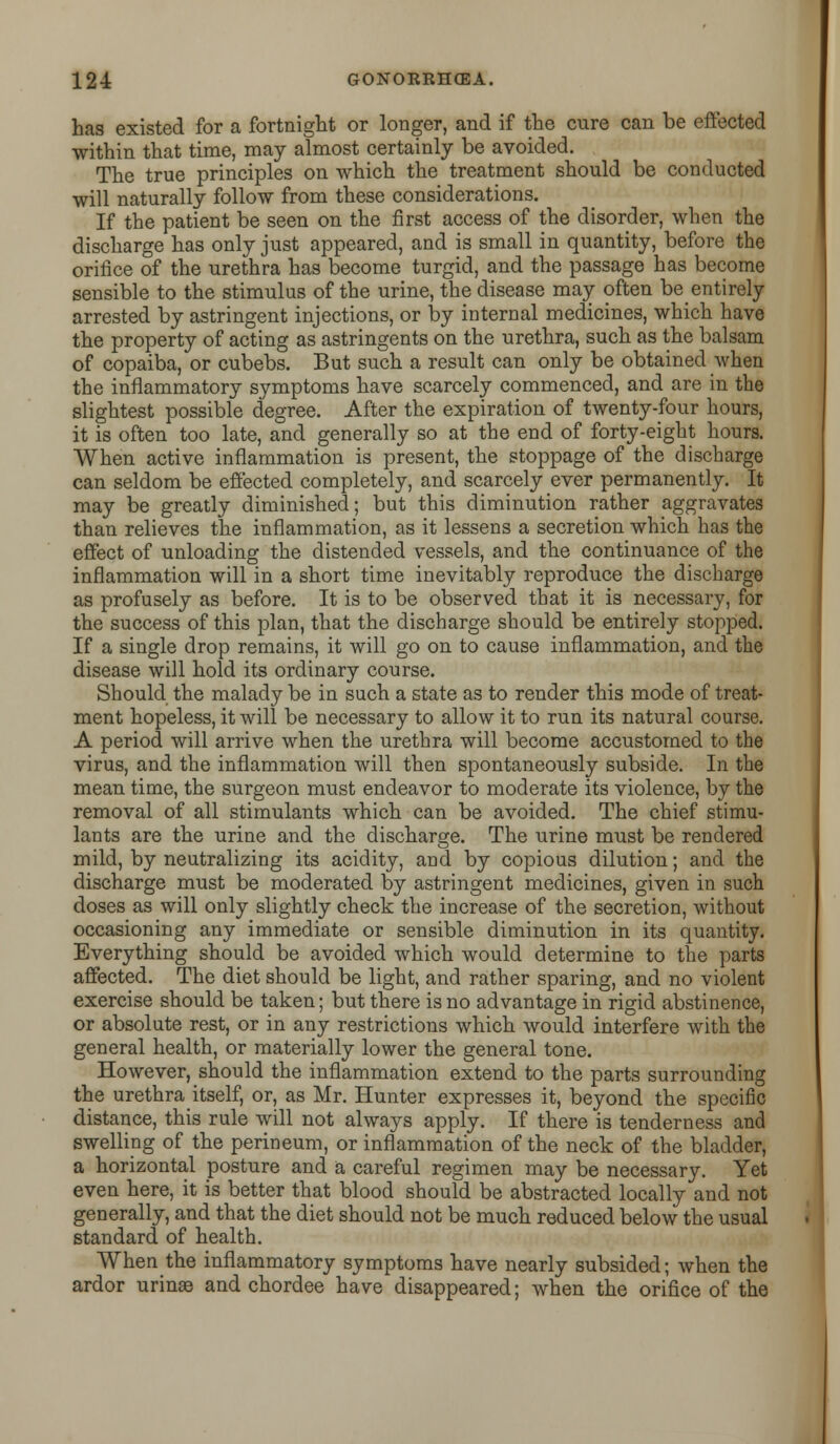 has existed for a fortnight or longer, and if the cure can be effected within that time, may almost certainly be avoided. The true principles on which the treatment should be conducted will naturally follow from these considerations. If the patient be seen on the first access of the disorder, when the discharge has only just appeared, and is small in quantity, before the orifice of the urethra has become turgid, and the passage has become sensible to the stimulus of the urine, the disease may often be entirely arrested by astringent injections, or by internal medicines, which have the property of acting as astringents on the urethra, such as the balsam of copaiba, or cubebs. But such a result can only be obtained when the inflammatory symptoms have scarcely commenced, and are in the slightest possible degree. After the expiration of twenty-four hours, it is often too late, and generally so at the end of forty-eight hours. When active inflammation is present, the stoppage of the discharge can seldom be effected completely, and scarcely ever permanently. It may be greatly diminished; but this diminution rather aggravates than relieves the inflammation, as it lessens a secretion which has the effect of unloading the distended vessels, and the continuance of the inflammation will in a short time inevitably reproduce the discharge as profusely as before. It is to be observed that it is necessary, for the success of this plan, that the discharge should be entirely stopped. If a single drop remains, it will go on to cause inflammation, and the disease will hold its ordinary course. Should the malady be in such a state as to render this mode of treat- ment hopeless, it will be necessary to allow it to run its natural course. A period will arrive when the urethra will become accustomed to the virus, and the inflammation will then spontaneously subside. In the mean time, the surgeon must endeavor to moderate its violence, by the removal of all stimulants which can be avoided. The chief stimu- lants are the urine and the discharge. The urine must be rendered mild, by neutralizing its acidity, and by copious dilution; and the discharge must be moderated by astringent medicines, given in such doses as will only slightly check the increase of the secretion, without occasioning any immediate or sensible diminution in its quantity. Everything should be avoided which would determine to the parts affected. The diet should be light, and rather sparing, and no violent exercise should be taken; but there is no advantage in rigid abstinence, or absolute rest, or in any restrictions which would interfere with the general health, or materially lower the general tone. However, should the inflammation extend to the parts surrounding the urethra itself, or, as Mr. Hunter expresses it, beyond the specific distance, this rule will not always apply. If there is tenderness and swelling of the perineum, or inflammation of the neck of the bladder, a horizontal posture and a careful regimen may be necessary. Yet even here, it is better that blood should be abstracted locally and not generally, and that the diet should not be much reduced below the usual standard of health. When the inflammatory symptoms have nearly subsided; when the ardor urime and chordee have disappeared; when the orifice of the
