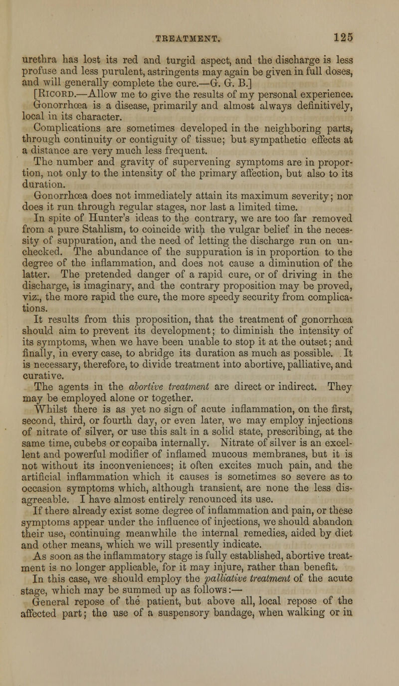 urethra has lost its red and turgid aspect, and the discharge is less profuse and less purulent, astringents may again be given in full doses, and will generally complete the cure.—G. G. B.] [Ricoed.—Allow me to give the results of my personal experience. Gonorrhoea is a disease, primarily and almost always definitively, local in its character. Complications are sometimes developed in the neighboring parts, through continuity or contiguity of tissue; but sympathetic effects at a distance are very much less frequent. The number and gravity of supervening symptoms are in propor- tion, not only to the intensity of the primary affection, but also to its duration. Gonorrhoea does not immediately attain its maximum severity; nor does it run through regular stages, nor last a limited time. In spite of Hunter's ideas to the contrary, we are too far removed from a pure Stahlism, to coincide with the vulgar belief in the neces- sity of suppuration, and the need of letting the discharge run on un- checked. The abundance of the suppuration is in proportion to the degree of the inflammation, and does not cause a diminution of the latter. The pretended danger of a rapid cure, or of driving in the discharge, is imaginary, and the contrary proposition may be proved, viz:, the more rapid the cure, the more speedy security from complica- tions. It results from this proposition, that the treatment of gonorrhoea should aim to prevent its development; to diminish the intensity of its symptoms, when we have been unable to stop it at the outset; and finally, in every case, to abridge its duration as much as possible. It is necessary, therefore, to divide treatment into abortive, palliative, and curative. The agents in the abortive treatment are direct or indirect. They may be employed alone or together. Whilst there is as yet no sign of acute inflammation, on the first, second, third, or fourth day, or even later, we may employ injections of nitrate of silver, or use this salt in a solid state, prescribing, at the same time, cubebs or copaiba internally. Nitrate of silver is an excel- lent and powerful modifier of inflamed mucous membranes, but it is not without its inconveniences; it often excites much pain, and the artificial inflammation which it causes is sometimes so severe as to occasion symptoms which, although transient, are none the less dis- agreeable. I have almost entirely renounced its use. If there already exist some degree of inflammation and pain, or these symptoms appear under the influence of injections, we should abandon their use, continuing meanwhile the internal remedies, aided by diet and other means, which we will presently indicate. As soon as the inflammatory stage is fully established, abortive treat- ment is no longer applicable, for it may injure, rather than benefit. In this case, we should employ the palliative treatment of the acute stage, which may be summed up as follows:— General repose of the patient, but above all, local repose of the affected part; the use of a suspensory bandage, when walking or in