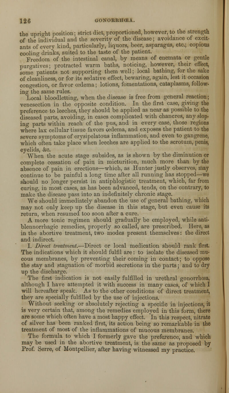 the upright position; strict diet, proportioned, however, to the strength of the individual and the severity of the disease; avoidance of excit- ants of every kind, particularly, liquors, beer, asparagus, etc.; copious cooling drinks, suited to the taste of the patient. Freedom of the intestinal canal, by means of enemata or gentle purgatives; protracted warm baths, noticing, however, their effect, some patients not supporting them well; local bathing, for the sake of cleanliness, or for its sedative effect, bewaring, again, lest it occasion congestion, or favor oedema; lotions, fomentations, cataplasms, follow- ing the same rules. Local bloodletting, when the disease is free from general reaction; venesection in the opposite condition. In the first case, giving the preference to leeches, they should be applied as near as possible to the diseased parts, avoiding, in cases complicated with chancres, any slop- ing parts within reach of the pus, and in every case, those regions where lax cellular tissue favors ©sdema, and exposes the patient to the severe symptoms of erysipelatous inflammation, and even to gangrene, which often take place when leeches are applied to the scrotum, penis, eyelids, &c. When the acute stage subsides, as is shown by the diminution or complete cessation of pain in micturition, much more than by the absence of pain in erections—which, as Hunter justly observes, may continue to be painful a long time after all running has stopped—we should no longer persist in antiphlogistic treatment, which, far from curing, in most cases, as has been advanced, tends, on the contrary, to make the disease pass into an indefinitely chronic stage. We should immediately abandon the use of general bathing, which may not only keep up the disease in this stage, but even cause its return, when resumed too soon after a cure. A more tonic regimen should gradually be employed, while anti- blennorrhagic remedies, properly so called, are prescribed. Here, as in the abortive treatment, two modes present themselves: the direct and indirect. I. Direct treatment.—Direct or local medication should rank first. The indications which it should fulfil are: to isolate the diseased mu- cous membranes, by preventing their coming in contact; to oppose the stay and stagnation of morbid secretions in the parts; and to dry up the discharge. The first indication is not easily fulfilled in urethral gonorrhoea, although I have attempted it with success in many cases, of which I will hereafter speak. As to the other conditions of direct treatment, they are specially fulfilled by the use of injections. Without seeking or absolutely rejecting a specific in injections, it is very certain that, among the remedies employed in this form, there are some which often have a most happy effect. In this respect, nitrate of silver has been ranked first, its action being so remarkable in the treatment of most of the inflammations of mucous membranes. The formula to which I formerly gave the preference, and which may be used in the abortive treatment, is the same as proposed by Prof. Serre, of Montpellier, after having witnessed my practice.