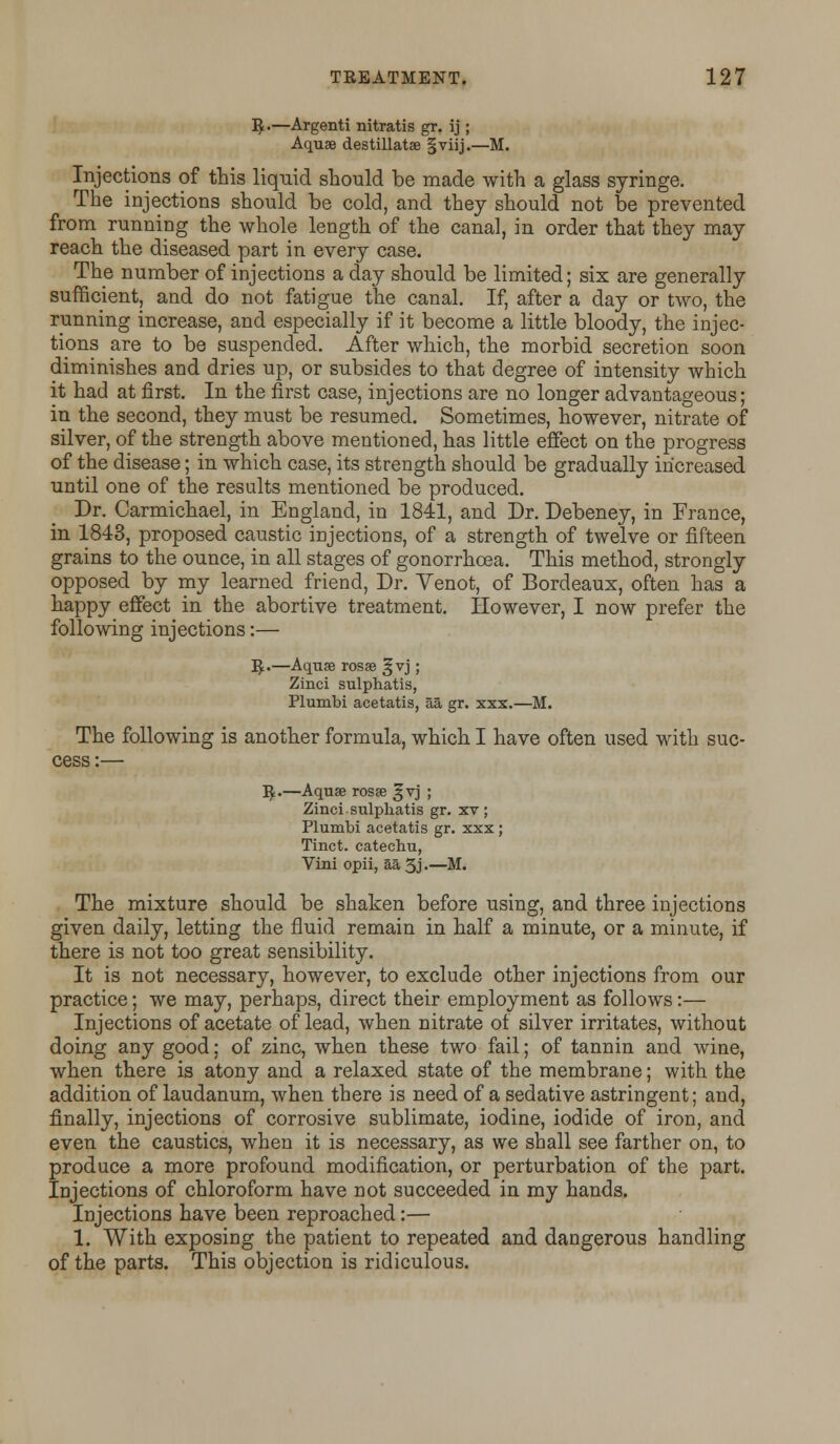 R.—Argenti nitratis gr. ij ; Aquae destillatse §viij.—M. Injections of this liquid should be made with a glass syringe. The injections should be cold, and they should not be prevented from running the whole length of the canal, in order that they may reach the diseased part in every case. The number of injections a day should be limited; six are generally sufficient, and do not fatigue the canal. If, after a day or two, the running increase, and especially if it become a little bloody, the injec- tions are to be suspended. After which, the morbid secretion soon diminishes and dries up, or subsides to that degree of intensity which it had at first. In the first case, injections are no longer advantageous; in the second, they must be resumed. Sometimes, however, nitrate of silver, of the strength above mentioned, has little effect on the progress of the disease; in which case, its strength should be gradually increased until one of the results mentioned be produced. Dr. Carmichael, in England, in 1841, and Dr. Debeney, in France, in 1843, proposed caustic injections, of a strength of twelve or fifteen grains to the ounce, in all stages of gonorrhoea. This method, strongly opposed by my learned friend, Dr. Yenot, of Bordeaux, often has a happy effect in the abortive treatment. However, I now prefer the following injections:— R.—Aquas rosae §vj; Zinci sulphatis, Plumbi acetatis, aa gr. xxx.—M. The following is another formula, which I have often used with suc- cess :— R.—Aquae rosae ^vj ; Zinci sulphatis gr. xv; Plumbi acetatis gr. xxx ; Tinct. catechu, Vini opii, aa 5j •—M. The mixture should be shaken before using, and three injections given daily, letting the fluid remain in half a minute, or a minute, if there is not too great sensibility. It is not necessary, however, to exclude other injections from our practice; we may, perhaps, direct their employment as follows:— Injections of acetate of lead, when nitrate of silver irritates, without doing any good: of zinc, when these two fail; of tannin and wine, when there is atony and a relaxed state of the membrane; with the addition of laudanum, when there is need of a sedative astringent; and, finally, injections of corrosive sublimate, iodine, iodide of iron, and even the caustics, when it is necessary, as we shall see farther on, to produce a more profound modification, or perturbation of the part. Injections of chloroform have not succeeded in my hands. Injections have been reproached:— 1. With exposing the patient to repeated and dangerous handling of the parts. This objection is ridiculous.