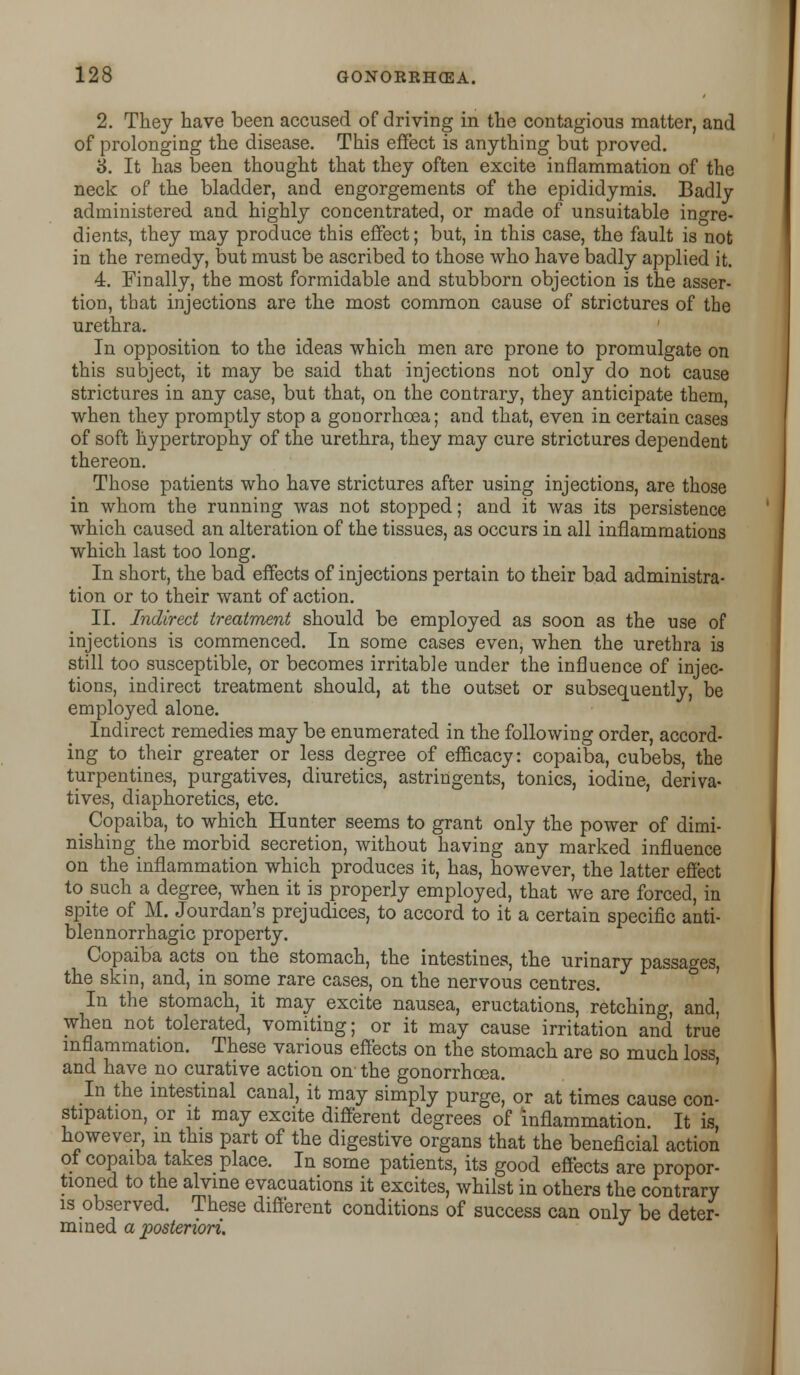 2. They have been accused of driving in the contagious matter, and of prolonging the disease. This effect is anything but proved. 3. It has been thought that they often excite inflammation of the neck of the bladder, and engorgements of the epididymis. Badly administered and highly concentrated, or made of unsuitable ingre- dients, they may produce this effect; but, in this case, the fault is not in the remedy, but must be ascribed to those who have badly applied it. 4. Finally, the most formidable and stubborn objection is the asser- tion, that injections are the most common cause of strictures of the urethra. In opposition to the ideas which men are prone to promulgate on this subject, it may be said that injections not only do not cause strictures in any case, but that, on the contrary, they anticipate them, when they promptly stop a gonorrhoea; and that, even in certain cases of soft hypertrophy of the urethra, they may cure strictures dependent thereon. Those patients who have strictures after using injections, are those in whom the running was not stopped; and it was its persistence which caused an alteration of the tissues, as occurs in all inflammations which last too long. In short, the bad effects of injections pertain to their bad administra- tion or to their want of action. II. Indirect treatment should be employed as soon as the use of injections is commenced. In some cases even, when the urethra is still too susceptible, or becomes irritable under the influence of injec- tions, indirect treatment should, at the outset or subsequently, be employed alone. Indirect remedies may be enumerated in the following order, accord- ing to their greater or less degree of efficacy: copaiba, cubebs, the turpentines, purgatives, diuretics, astringents, tonics, iodine, deriva- tives, diaphoretics, etc. _ Copaiba, to which Hunter seems to grant only the power of dimi- nishing the morbid secretion, without having any marked influence on the inflammation which produces it, has, however, the latter effect to such a degree, when it is properly employed, that we are forced, in spite of M. Jourdan's prejudices, to accord to it a certain specific anti- blennorrhagic property. Copaiba acts on the stomach, the intestines, the urinary passages, the skin, and, in some rare cases, on the nervous centres. In the stomach, it may excite nausea, eructations, retching, and, when not tolerated, vomiting; or it may cause irritation and true inflammation. These various effects on the stomach are so much loss, and have no curative action on the gonorrhoea. In the intestinal canal, it may simply purge, or at times cause con- stipation, or it may excite different degrees of inflammation It is, however in this part of the digestive organs that the beneficial action of copaiba takes place. In some patients, its good effects are propor- tioned to the alvine evacuations it excites, whilst in others the contrary is observed. These different conditions of success can only be deter- mined a posteriori.
