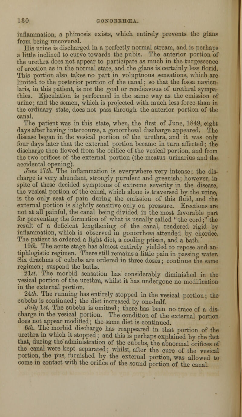inflammation, a phimosis exists, which entirely prevents the glans from being uncovered. His urine is discharged in a perfectly normal stream, and is perhaps a little inclined to curve towards the pubis. The anterior portion of the urethra does not appear to participate as much in the turgescence of erection as in the normal state, and the glans is certainly less florid. This portion also takes no part in voluptuous sensations, which are limited to the posterior portion of the canal; so that the fossa navicu- laris, in this patient, is not the goal or rendezvous of urethral sympa- thies. Ejaculation is performed in the same way as the emission of urine; and the semen, which is projected with much less force than in the ordinary state, does not pass through the anterior portion of the canal. The patient was in this state, when, the first of June, 1849, eight days after having intercourse, a gonorrhceal discharge appeared. The disease began in the vesical portion of the urethra, and it was only four days later that the external portion became in turn affected; the discharge then flowed from the orifice of the vesical portion, and from the two orifices of the external portion (the meatus urinarius and the accidental opening). June 17th. The inflammation is everywhere very intense; the dis- charge is very abundant, strongly purulent and greenish; however, in spite of these decided symptoms of extreme severity in the disease, the vesical portion of the canal, which alone is traversed by the urine, is the only seat of pain during the emission of this fluid, and the external portion is slightly sensitive only on pressure. Erections are not at all painful, the canal being divided io the most favorable part for preventing the formation of what is usually called the cord; the result of a deficient lengthening of the canal, rendered rigid by inflammation, which is observed in gonorrhoea attended by chordee. The patient is ordered a light diet, a cooling ptisan, and a bath.' 19^. The acute stage has almost entirely yielded to repose and an- tiphlogistic regimen. There still remains a little pain in passing water. Six drachms of cubebs are ordered in three doses; continue the same regimen; suspend the baths. 21st. The morbid sensation has considerably diminished in the vesical portion of the urethra, whilst it has undergone no modification in the external portion. 2Mh. The running has entirely stopped in the vesical portion; the cubebs is continued; the diet increased by one-half. July 1st. The cubebs is omitted; there has been no trace of a dis- charge in the vesical portion. The condition of the external portion does not appear modified; the same diet is continued. 6th. The morbid discharge has reappeared in that portion of the urethra in which it stopped; and this is perhaps explained by the fact that, during the administration of the cubebs, the abnormal orifices of the canal were kept separated; whilst, after the cure of the vesical portion, the pus, furnished by the external portion, was allowed to come in contact with the orifice of the sound portion of the canal