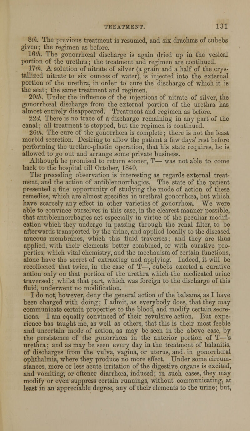 ^ 8th. The previous treatment is resumed, and six drachms of cubebs given; the regimen as before. 16th. The gonorrhoeal discharge is again dried up in the vesical portion of the urethra; the treatment and regimen are continued. 17th. A solution of nitrate of silver (a grain and a half of the crys- tallized nitrate to six ounces of water), is injected into the external portion of the urethra, in order to cure the discharge of which it is the seat; the same treatment and regimen. 20th. Under the influence of the injections of nitrate of silver, the gonorrhoeal discharge from the external portion of the urethra has almost entirely disappeared. Treatment and regimen as before. 22d. There is no trace of a discharge remaining in any part of the canal; all treatment is stopped, but the regimen is continued. 2Qth. The cure of the gonorrhoea is complete; there is not the least morbid secretion. Desiring to allow the patient a few days' rest before performing the urethro-plastic operation, that his state requires, he is allowed to go out and arrange some private business. Although he promised to return sooner, T— was not able to come back to the hospital till October, 1840. The preceding observation is interesting as regards external treat- ment, and the action of antiblennorrhagics. The state of the patient presented a fine opportunity of studying the mode of action of these remedies, which are almost specifics in urethral gonorrhoea, but which have scarcely any effect in other varieties of gonorrhoea. We were able to convince ourselves in this case, in the clearest manner possible, that antiblennorrhagics act especially in virtue of the peculiar modifi- cation which they undergo in passing through the renal filter, to be afterwards transported by the urine, and applied locally to the diseased mucous membranes, which this fluid traverses; and they are thus applied, with their elements better combined, or with curative pro- perties, which vital chemistry, and the mechanism of certain functions, alone have the secret of extracting and applying. Indeed, it will be recollected that twice, in the case of T—, cubebs exerted a curative action only on that portion of the urethra which the medicated urine traversed; whilst that part, which was foreign to the discharge of this fluid, underwent no modification. I do not, however, deny the general action of the balsams, as I have been charged with doing; I admit, as everybody does, that they may communicate certain properties to the blood, and modify certain secre- tions. I am equally convinced of their revulsive action. But expe- rience has taught me, as well as others, that this is their most feeble and uncertain mode of action, as may be seen in the above case, by the persistence of the gonorrhoea in the anterior portion of T—'s urethra; and as may be seen every day in the treatment of balanitis, of discharges from the vulva, vagina, or uterus, and- in gonorrhoeal ophthalmia, where they produce no more effect. Under some circum- stances, more or less acute irritation of the digestive organs is excited, and vomiting, or oftener diarrhoea, induced; in such cases, they may modify or even suppress certain runnings, without communicating, at least in an appreciable degree, any of their elements to the urine; but,