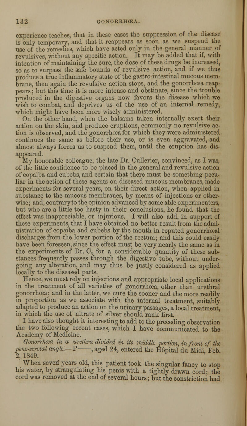 experience teaches, that in these cases the suppression of the disease is only temporary, and that it reappears as soon as we suspend the use of the remedies, which have acted only in the general manner _ of revulsives, without any specific action. It may be added that if, with intention of maintaining the cure, the dose of these drugs be increased, so as to surpass the safe bounds of revulsive action, and if we thus produce a true inflammatory state of the gastro-intestinal mucous mem- brane, then again the revulsive action stops, and the gonorrhoea reap- pears ; but this time it is more intense and obstinate, since the trouble produced in the digestive organs now favors the disease which we wish to combat, and deprives us of the use of an internal remedy, which might have been more wisely administered. On the other hand, when the balsams taken internally exert their action on the skin, and produce eruptions, commonly no revulsive ac- tion is observed, and the gonorrhoea for which they were administered continues the same as before their use, or is even aggravated, and almost always forces us to suspend them, until the eruption has dis- appeared. My honorable colleague, the late Dr. Cullerier, convinced, as I was, of the little confidence to be placed in the general and revulsive action of copaiba and cubebs, and certain that there must be something pecu- liar in the action of these agents on diseased mucous membranes, made experiments for several years, on their direct action, when applied in substance to the mucous membranes, by means of injections or other- wise; and, contrary to the opinion advanced by some able experimenters, but who are a little too hasty in their conclusions, he found that the effect was inappreciable, or injurious. I will also add, in support of these experiments, that I have obtained no better result from the admi- nistration of copaiba and cubebs by the mouth in reputed gonorrhceal discharges from the lower portion of the rectum; and this could easily have been foreseen, since the effect must be very nearly the same as in the experiments of Dr. C, for a considerable quantity of these sub- stances frequently passes through the digestive tube, without under- going any alteration, and may thus be justly considered as applied locally to the diseased parts. Hence, we must rely on injections and appropriate local applications in the treatment of all varieties of gonorrhoea, other than urethral gonorrhoea; and in the latter, we cure the sooner and the more readily in proportion as we associate with the internal treatment, suitably adapted to produce an action on the urinary passages, a local treatment, in which the use of nitrate of silver should rank first. I have also thought it interesting to add to the preceding observation the two following recent cases, which I have communicated to the Academy of Medicine. Gonorrhoea in a urethra divided in its middle portion, in front of the penoscrotal angle.—P , aged 24, entered the Hopital du Midi Feb 2, 1849. When seven' years old, this patient took the singular fancy to stop his water, by strangulating his penis with a tightly drawn cord; the cord was removed at the end of several hours; but the constriction had