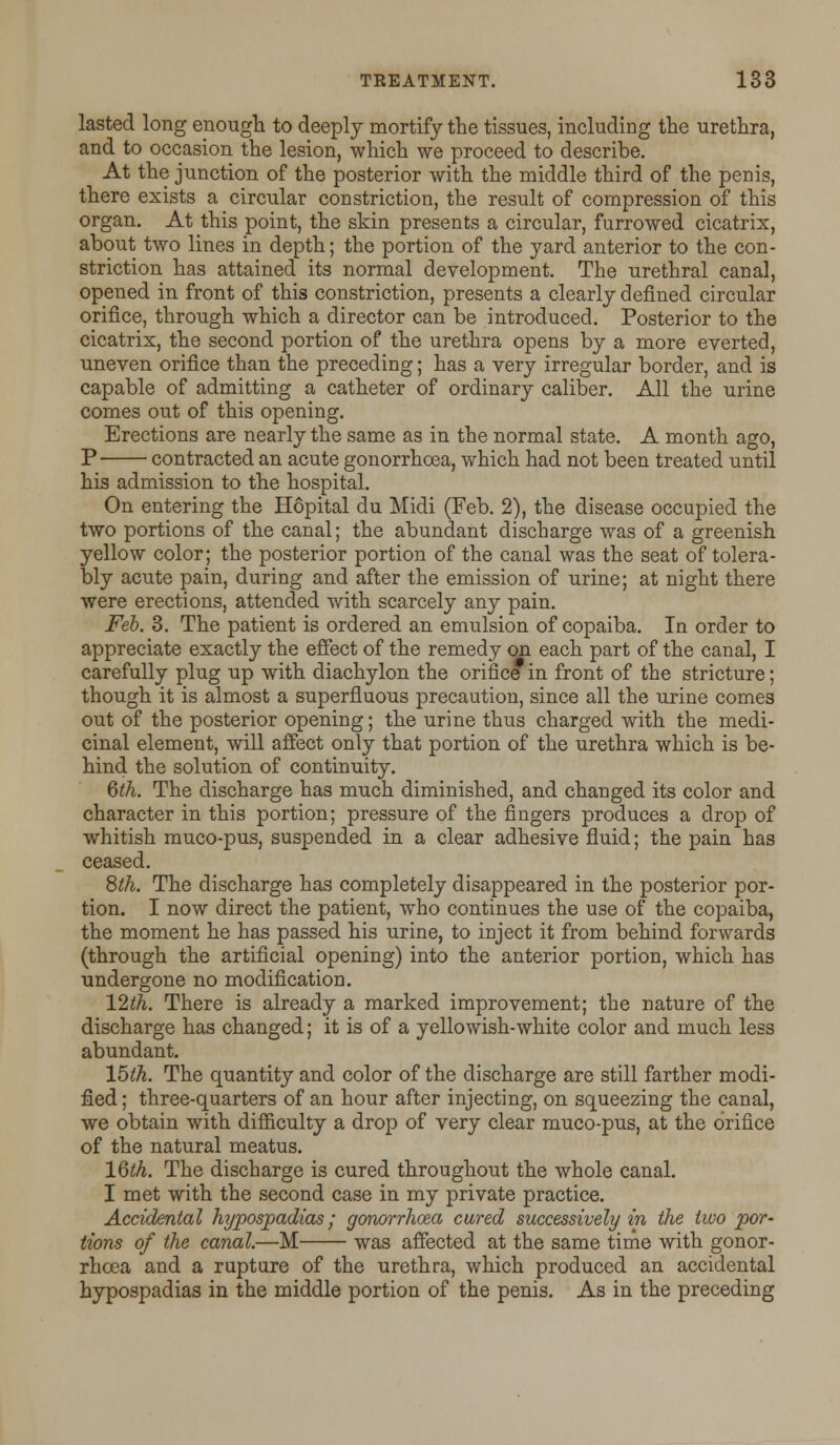 lasted long enough to deeply mortify the tissues, including the urethra, and to occasion the lesion, which we proceed to describe. At the junction of the posterior with the middle third of the penis, there exists a circular constriction, the result of compression of this organ. At this point, the skin presents a circular, furrowed cicatrix, about two lines in depth; the portion of the yard anterior to the con- striction has attained its normal development. The urethral canal, opened in front of this constriction, presents a clearly defined circular orifice, through which a director can be introduced. Posterior to the cicatrix, the second portion of the urethra opens by a more everted, uneven orifice than the preceding; has a very irregular border, and is capable of admitting a catheter of ordinary caliber. All the urine comes out of this opening. Erections are nearly the same as in the normal state. A month ago, P contracted an acute gonorrhoea, which had not been treated until his admission to the hospital. On entering the Hopital du Midi (Feb. 2), the disease occupied the two portions of the canal; the abundant discharge was of a greenish yellow color; the posterior portion of the canal was the seat of tolera- bly acute pain, during and after the emission of urine; at night there were erections, attended with scarcely any pain. Feb. 3. The patient is ordered an emulsion of copaiba. In order to appreciate exactly the effect of the remedy on each part of the canal, I carefully plug up with diachylon the orifice in front of the stricture; though it is almost a superfluous precaution, since all the urine comes out of the posterior opening; the urine thus charged with the medi- cinal element, will affect only that portion of the urethra which is be- hind the solution of continuity. 6th. The discharge has much diminished, and changed its color and character in this portion; pressure of the fingers produces a drop of whitish muco-pus, suspended in a clear adhesive fluid; the pain has ceased. 8^. The discharge has completely disappeared in the posterior por- tion. I now direct the patient, who continues the use of the copaiba, the moment he has passed his urine, to inject it from behind forwards (through the artificial opening) into the anterior portion, which has undergone no modification. 12th. There is already a marked improvement; the nature of the discharge has changed; it is of a yellowish-white color and much less abundant. 15th. The quantity and color of the discharge are still farther modi- fied ; three-quarters of an hour after injecting, on squeezing the canal, we obtain with difficulty a drop of very clear muco-pus, at the orifice of the natural meatus. 16th. The discharge is cured throughout the whole canal. I met with the second case in my private practice. Accidental hypospadias; gonorrhoea cured successively in the two por- tions of the canal.—M was affected at the same time with gonor- rhoea and a rupture of the urethra, which produced an accidental hypospadias in the middle portion of the penis. As in the preceding