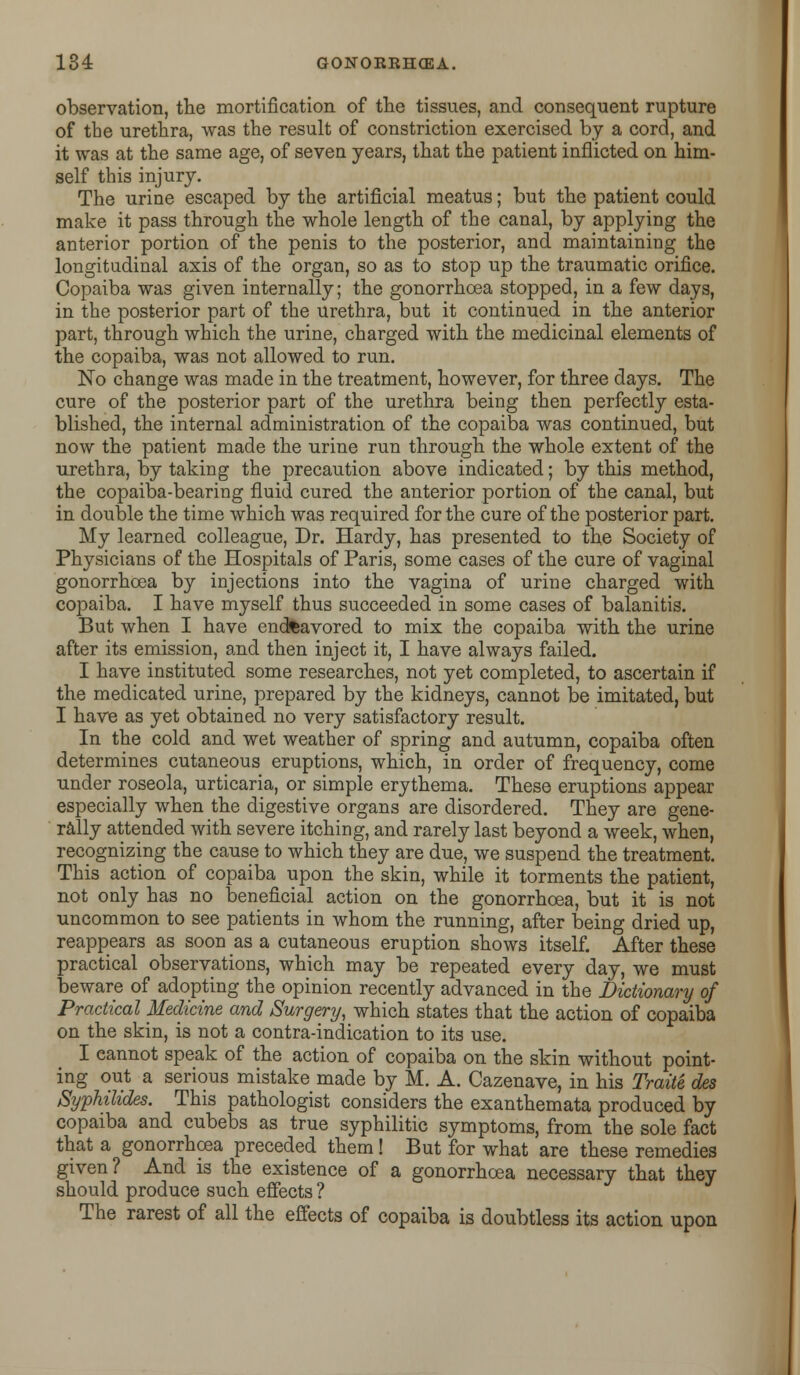 observation, the mortification of the tissues, and consequent rupture of the urethra, was the result of constriction exercised by a cord, and it was at the same age, of seven years, that the patient inflicted on him- self this injury. The urine escaped by the artificial meatus; but the patient could make it pass through the whole length of the canal, by applying the anterior portion of the penis to the posterior, and maintaining the longitudinal axis of the organ, so as to stop up the traumatic orifice. Copaiba was given internally; the gonorrhoea stopped, in a few days, in the posterior part of the urethra, but it continued in the anterior part, through which the urine, charged with the medicinal elements of the copaiba, was not allowed to run. No change was made in the treatment, however, for three days. The cure of the posterior part of the urethra being then perfectly esta- blished, the internal administration of the copaiba was continued, but now the patient made the urine run through the whole extent of the urethra, by taking the precaution above indicated; by this method, the copaiba-bearing fluid cured the anterior portion of the canal, but in double the time which was required for the cure of the posterior part. My learned colleague, Dr. Hardy, has presented to the Society of Physicians of the Hospitals of Paris, some cases of the cure of vaginal gonorrhoea by injections into the vagina of urine charged with copaiba. I have myself thus succeeded in some cases of balanitis. But when I have endftavored to mix the copaiba with the urine after its emission, and then inject it, I have always failed. I have instituted some researches, not yet completed, to ascertain if the medicated urine, prepared by the kidneys, cannot be imitated, but I have as yet obtained no very satisfactory result. In the cold and wet weather of spring and autumn, copaiba often determines cutaneous eruptions, which, in order of frequency, come under roseola, urticaria, or simple erythema. These eruptions appear especially when the digestive organs are disordered. They are gene- rally attended with severe itching, and rarely last beyond a week, when, recognizing the cause to which they are due, we suspend the treatment. This action of copaiba upon the skin, while it torments the patient, not only has no beneficial action on the gonorrhoea, but it is not uncommon to see patients in whom the running, after being dried up, reappears as soon as a cutaneous eruption shows itself. After these practical observations, which may be repeated every day, we must beware of adopting the opinion recently advanced in the Dictionary of Practical Medicine and Surgery, which states that the action of copaiba on the skin, is not a contra-indication to its use. I cannot speak of the action of copaiba on the skin without point- ing out a serious mistake made by M. A. Cazenave, in his Traite des Syphilids. This pathologist considers the exanthemata produced by copaiba and cubebs as true syphilitic symptoms, from the sole fact that a gonorrhoea preceded them! But for what are these remedies given? And is the existence of a gonorrhoea necessary that they should produce such effects ? The rarest of all the effects of copaiba is doubtless its action upon