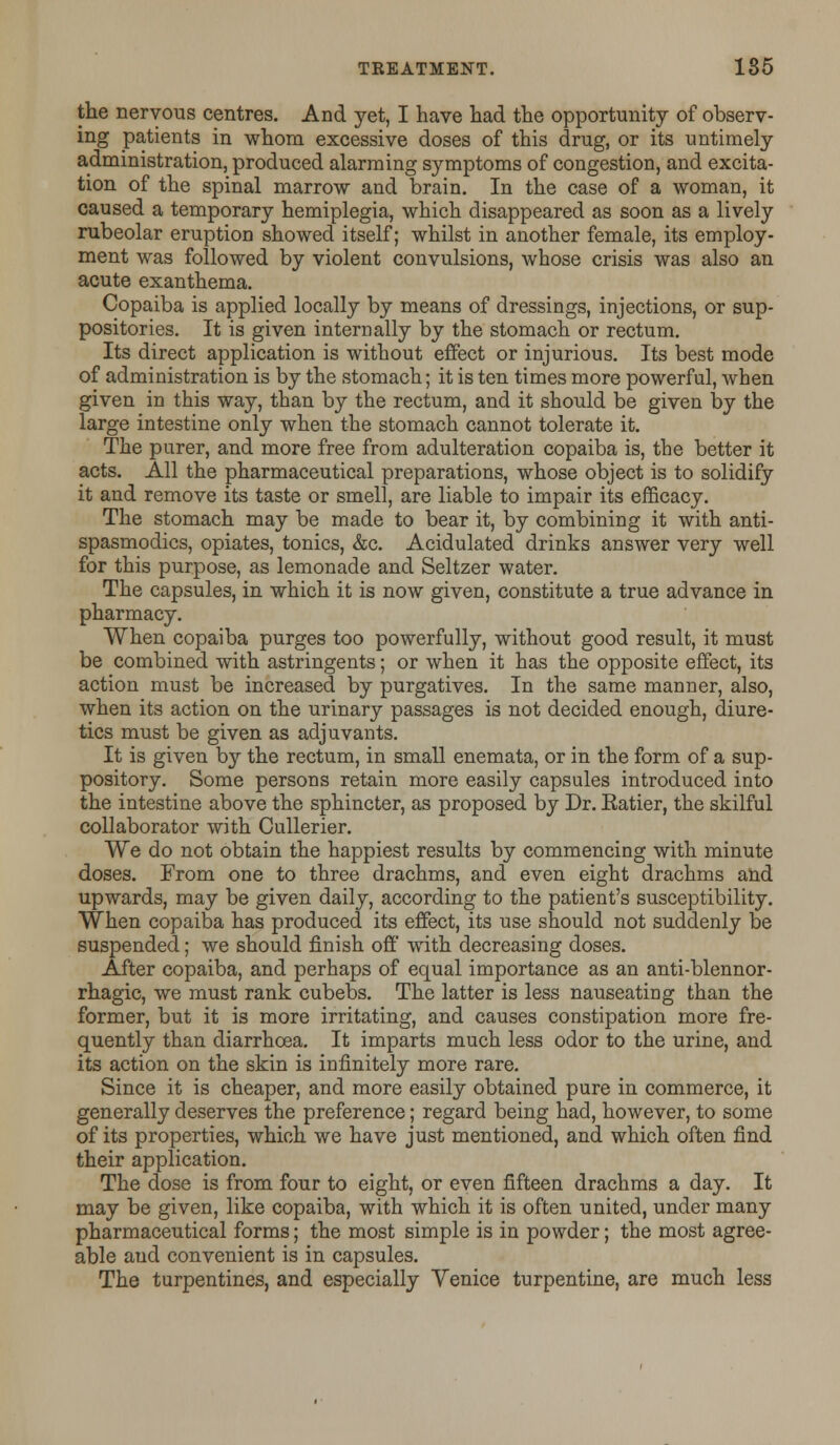 the nervous centres. And yet, I have had the opportunity of observ- ing patients in whom excessive doses of this drug, or its untimely administration, produced alarming symptoms of congestion, and excita- tion of the spinal marrow and brain. In the case of a woman, it caused a temporary hemiplegia, which disappeared as soon as a lively rubeolar eruption showed itself; whilst in another female, its employ- ment was followed by violent convulsions, whose crisis was also an acute exanthema. Copaiba is applied locally by means of dressings, injections, or sup- positories. It is given internally by the stomach or rectum. Its direct application is without effect or injurious. Its best mode of administration is by the stomach; it is ten times more powerful, when given in this way, than by the rectum, and it should be given by the large intestine only when the stomach cannot tolerate it. The purer, and more free from adulteration copaiba is, the better it acts. All the pharmaceutical preparations, whose object is to solidify it and remove its taste or smell, are liable to impair its efficacy. The stomach may be made to bear it, by combining it with anti- spasmodics, opiates, tonics, &c. Acidulated drinks answer very well for this purpose, as lemonade and Seltzer water. The capsules, in which it is now given, constitute a true advance in pharmacy. When copaiba purges too powerfully, without good result, it must be combined with astringents; or when it has the opposite effect, its action must be increased by purgatives. In the same manner, also, when its action on the urinary passages is not decided enough, diure- tics must be given as adjuvants. It is given by the rectum, in small enemata, or in the form of a sup- pository. Some persons retain more easily capsules introduced into the intestine above the sphincter, as proposed by Dr. Eatier, the skilful collaborator with Cullerier. We do not obtain the happiest results by commencing with minute doses. From one to three drachms, and even eight drachms and upwards, may be given daily, according to the patient's susceptibility. When copaiba has produced its effect, its use should not suddenly be suspended; we should finish off with decreasing doses. After copaiba, and perhaps of equal importance as an anti-blennor- rhagic, we must rank cubebs. The latter is less nauseating than the former, but it is more irritating, and causes constipation more fre- quently than diarrhoea. It imparts much less odor to the urine, and its action on the skin is infinitely more rare. Since it is cheaper, and more easily obtained pure in commerce, it generally deserves the preference; regard being had, however, to some of its properties, which we have just mentioned, and which often find their application. The dose is from four to eight, or even fifteen drachms a day. It may be given, like copaiba, with which it is often united, under many pharmaceutical forms; the most simple is in powder; the most agree- able aud convenient is in capsules. The turpentines, and especially Yenice turpentine, are much less