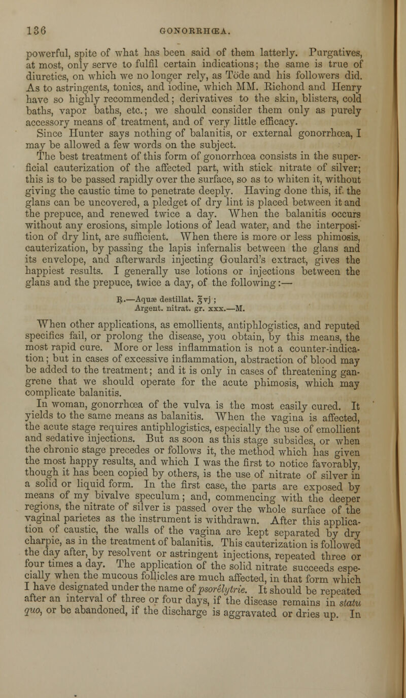 powerful, spite of what has been said of them latterly. Purgatives, at most, only serve to fulfil certain indications; the same is true of diuretics, on which we no longer rely, as Tode and his followers did. As to astringents, tonics, and iodine, which MM. Eichond and Henry have so highly recommended; derivatives to the skin, blisters, cold baths, vapor baths, etc.; we should consider them only as purely accessory means of treatment, and of very little efficacy. Since Hunter says nothing of balanitis, or external gonorrhoea, I may be allowed a few words on the subject. The best treatment of this form of gonorrhoea consists in the super- ficial cauterization of the affected part, with stick nitrate of silver; this is to be passed rapidly over the surface, so as to whiten it, without giving the caustic time to penetrate deeply. Having done this, if. the glans can be uncovered, a pledget of dry lint is placed between it and the prepuce, and renewed twice a day. When the balanitis occurs without any erosions, simple lotions of lead water, and the interposi- tion of dry lint, are sufficient. When there is more or less phimosis, cauterization, by passing the lapis infernalis between the glans and its envelope, and afterwards injecting Goulard's extract, gives the happiest results. I generally use lotions or injections between the glans and the prepuce, twice a day, of the following:— I£.—Aquae destillat. 5;vj ; Argent, nitrat. gr. xxx.—M. When other applications, as emollients, antiphlogistics, and reputed specifics fail, or prolong the disease, you obtain, by this means, the most rapid cure. More or less inflammation is not a counter-indica- tion ; but in cases of excessive inflammation, abstraction of blood may be added to the treatment; and it is only in cases of threatening gan- grene that we should operate for the acute phimosis, which may complicate balanitis. _ In woman, gonorrhoea of the vulva is the most easily cured. It yields to the same means as balanitis. When the vagina is affected, the acute stage requires antiphlogistics, especially the use of emollient and sedative injections. But as soon as this stage subsides, or when the chronic stage precedes or follows it, the method which has given the most happy results, and which I was the first to notice favorably, though it has been copied by others, is the use of nitrate of silver in a solid or liquid form. In the first case, the parts are exposed by means of my bivalve speculum; and, commencing with the deeper regions, the nitrate of silver is passed over the whole surface of the vaginal parietes as the instrument is withdrawn. After this applica- tion of caustic, the walls of the vagina are kept separated by dry charpie, as in the treatment of balanitis. This cauterization is followed the day after, by resolvent or astringent injections, repeated three or four times a day. The application of the solid nitrate succeeds espe- cially when the mucous follicles are much affected, in that form which I have designated under the name of psorelytrie. It should be repeated after an interval of three or four days, if the disease remains in statu quo, or be abandoned, if the discharge is aggravated or dries up In