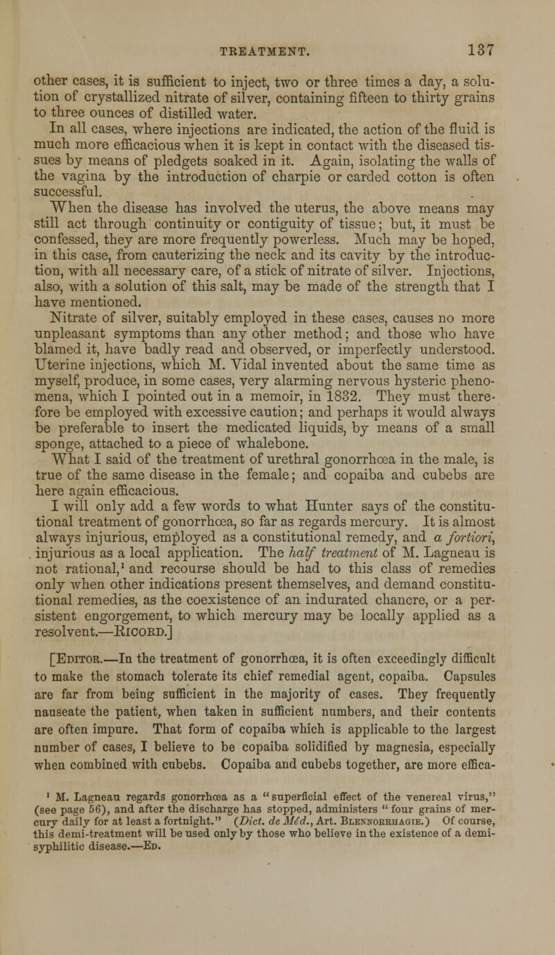 other cases, it is sufficient to inject, two or three times a day, a solu- tion of crystallized nitrate of silver, containing fifteen to thirty grains to three ounces of distilled water. In all cases, where injections are indicated, the action of the fluid is much more efficacious when it is kept in contact with the diseased tis- sues by means of pledgets soaked in it. Again, isolating the walls of the vagina by the introduction of charpie or carded cotton is often successful. When the disease has involved the uterus, the above means may still act through continuity or contiguity of tissue; but, it must be confessed, they are more frequently powerless. Much may be hoped, in this case, from cauterizing the neck and its cavity by the introduc- tion, with all necessary care, of a stick of nitrate of silver. Injections, also, with a solution of this salt, may be made of the strength that I have mentioned. Nitrate of silver, suitably employed in these cases, causes no more unpleasant symptoms than any other method; and those who have blamed it, have badly read and observed, or imperfectly understood. Uterine injections, which M. Vidal invented about the same time as myself, produce, in some cases, very alarming nervous hysteric pheno- mena, which I pointed out in a memoir, in 1832. They must there- fore be employed with excessive caution; and perhaps it would always be preferable to insert the medicated liquids, by means of a small sponge, attached to a piece of whalebone. What I said of the treatment of urethral gonorrhoea in the male, is true of the same disease in the female; and copaiba and cubebs are here again efficacious. I will only add a few words to what Hunter says of the constitu- tional treatment of gonorrhoea, so far as regards mercury. It is almost always injurious, employed as a constitutional remedy, and a fortiori, injurious as a local application. The half treatment of M. Lagneau is not rational,1 and recourse should be had to this class of remedies only when other indications present themselves, and demand constitu- tional remedies, as the coexistence of an indurated chancre, or a per- sistent engorgement, to which mercury may be locally applied as a resolvent.—Kicord.] [Editor.—In the treatment of gonorrhoea, it is often exceedingly difficult to make the stomach tolerate its chief remedial agent, copaiba. Capsules are far from being sufficient in the majority of cases. They frequently nauseate the patient, when taken in sufficient numbers, and their contents are often impure. That form of copaiba which is applicable to the largest number of cases, I believe to be copaiba solidified by magnesia, especially when combined with cubebs. Copaiba and cubebs together, are more effica- 1 M. Lagneau regards gonorrhoea as a superficial effect of the venereal virus, (see page 56), and after the discharge has stopped, administers  four grains of mer- cury daily for at least a fortnight. {Diet, de M6d., Art. Blennoerhagie.) Of course, this demi-treatment will be used only by those who believe in the existence of a demi- syphilitic disease.—Ed.