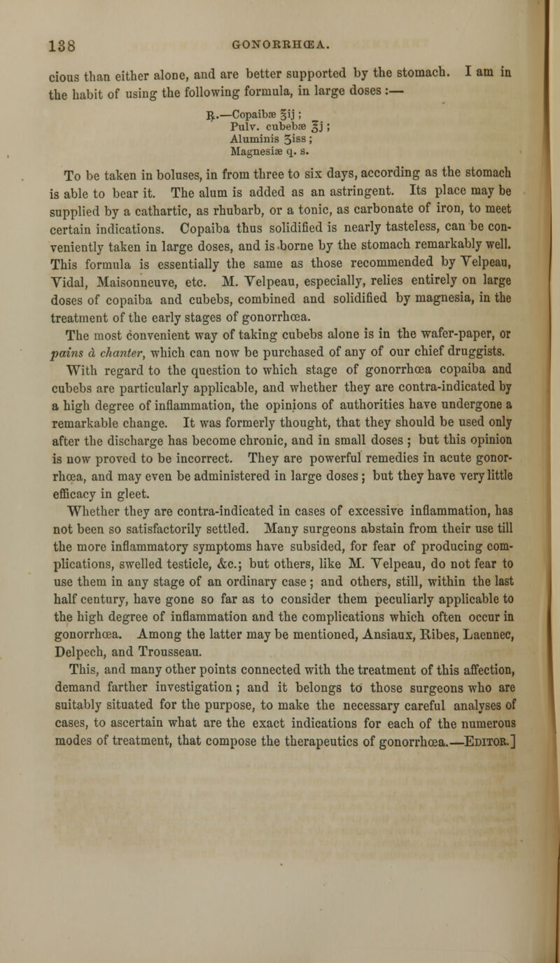 cious than cither alone, and are better supported by the stomach. I am in the habit of using the following formula, in large doses :— R;.—Copaibse §ij; Pulv. cubebse ^j 5 Aluminis 3iss J Magnesise q. s. To be taken in boluses, in from three to six days, according as the stomach is able to bear it. The alum is added as an astringent. Its place may be supplied by a cathartic, as rhubarb, or a tonic, as carbonate of iron, to meet certain indications. Copaiba thus solidified is nearly tasteless, can be con- veniently taken in large doses, and is borne by the stomach remarkably well. This formula is essentially the same as those recommended by Yelpeau, Vidal, Maisonneuve, etc. M. Yelpeau, especially, relies entirely on large doses of copaiba and cubebs, combined and solidified by magnesia, in the treatment of the early stages of gonorrhoea. The most convenient way of taking cubebs alone is in the wafer-paper, or pains a chanter, which can now be purchased of any of our chief druggists. With regard to the question to which stage of gonorrhoea copaiba and cubebs are particularly applicable, and whether they are contra-indicated by a high degree of inflammation, the opinions of authorities have undergone a remarkable change. It was formerly thought, that they should be used only after the discharge has become chronic, and in small doses ; but this opinion is now proved to be incorrect. They are powerful remedies in acute gonor- rhoea, and may even be administered in large doses; but they have very little efficacy in gleet. Whether they are contra-indicated in cases of excessive inflammation, has not been so satisfactorily settled. Many surgeons abstain from their use till the more inflammatory symptoms have subsided, for fear of producing com- plications, swelled testicle, &c; but others, like M. Velpeau, do not fear to use them in any stage of an ordinary case ; and others, still, within the last half century, have gone so far as to consider them peculiarly applicable to the high degree of inflammation and the complications which often occur in gonorrhoea. Among the latter may be mentioned, Ansiaux, Ribes, Laennec, Delpech, and Trousseau. This, and many other points connected with the treatment of this affection, demand farther investigation; and it belongs to those surgeons who are suitably situated for the purpose, to make the necessary careful analyses of cases, to ascertain what are the exact indications for each of the numerous modes of treatment, that compose the therapeutics of gonorrhoea.—Editor.]