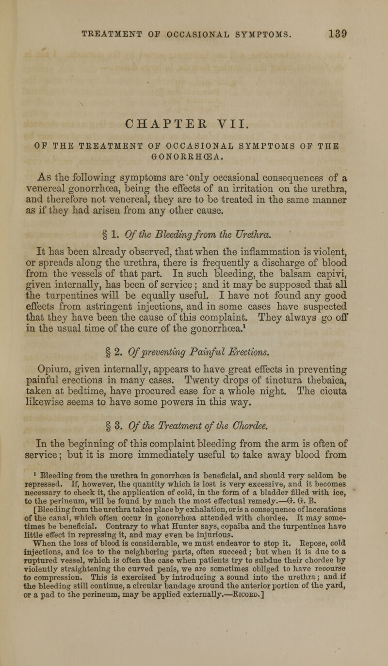 CHAPTER VII. OF THE TREATMENT OF OCCASIONAL SYMPTOMS OF THE GONORRHOEA. As the following symptoms are 'only occasional consequences of a venereal gonorrhoea, being the effects of an irritation on the urethra, and therefore not venereal, they are to be treated in the same manner as if they had arisen from any other cause. § 1. Of the Bleeding from the Urethra. It has been already observed, that when the inflammation is violent, or spreads along the urethra, there is frequently a discharge of blood from the vessels of that part. In such bleeding, the balsam capivi, given internally, has been of service; and it may be supposed that all the turpentines will be equally useful. I have not found any good effects from astringent injections, and in some cases have suspected that they have been the cause of this complaint. They always go off in the usual time of the cure of the gonorrhoea.1 § 2. Of preventing Painful Erections. Opium, given internally, appears to have great effects in preventing painful erections in many cases. Twenty drops of tinctura thebaica, taken at bedtime, have procured ease for a whole night. The cicuta likewise seems to have some powers in this way. § 3. Of the Treatment of the Chordee. In the beginning of this complaint bleeding from the arm is often of service; but it is more immediately useful to take away blood from 1 Bleeding from the urethra in gonorrhoea is beneficial, and should very seldom be repressed. If, however, the quantity which is lost is very excessive, and it becomes necessary to check it, the application of cold, in the form of a bladder filled with ice, to the perineum, will be found by much the most effectual remedy.—G. G. B. [Bleeding from the urethra takes place by exhalation, oris a consequence of lacerations of the canal, which often occur in gonorrhoea attended with chordee. It may some- times be beneficial. Contrary to what Hunter says, copaiba and the turpentines have little effect in repressing it, and may even be injurious. When the loss of blood is considerable, we must endeavor to stop it. Repose, cold injections, and ice to the neighboring parts, often succeed; but when it is due to a ruptured vessel, which is often the case when patients try to subdue their chordee by violently straightening the curved penis, we are sometimes obliged to have recourse to compression. This is exercised by introducing a sound into the urethra; and if the bleeding still continue, a circular bandage around the anterior portion of the yard, or a pad to the perineum, may be applied externally.—Ricobd.]