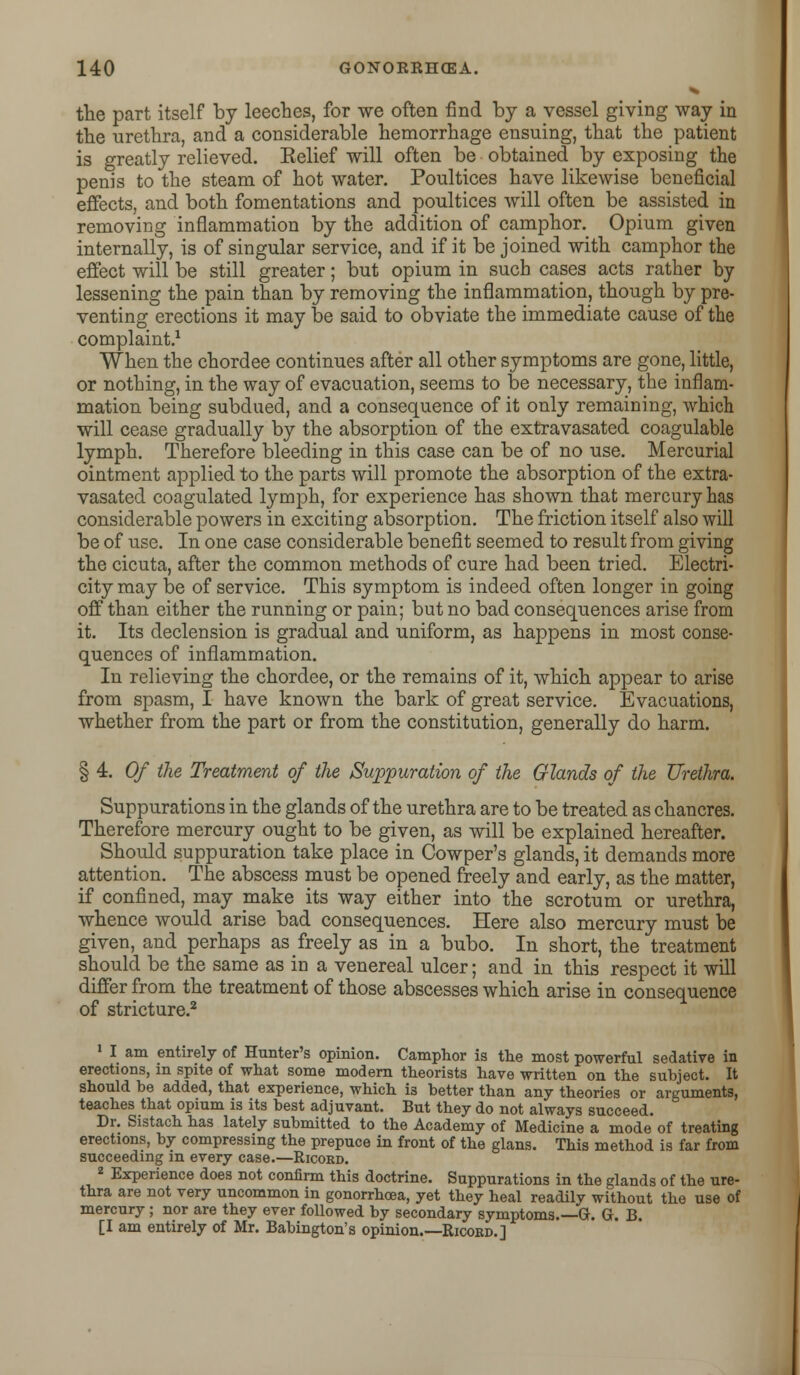 the part itself by leeches, for we often find by a vessel giving way in the urethra, and a considerable hemorrhage ensuing, that the patient is greatly relieved. Relief will often be obtained by exposing the penis to the steam of hot water. Poultices have likewise beneficial effects, and both fomentations and poultices will often be assisted in removing inflammation by the addition of camphor. Opium given internally, is of singular service, and if it be joined with camphor the effect will be still greater; but opium in such cases acts rather by lessening the pain than by removing the inflammation, though by pre- venting erections it may be said to obviate the immediate cause of the complaint.1 When the chordee continues after all other symptoms are gone, little, or nothing, in the way of evacuation, seems to be necessary, the inflam- mation being subdued, and a consequence of it only remaining, which will cease gradually by the absorption of the extravasated coagulable lymph. Therefore bleeding in this case can be of no use. Mercurial ointment applied to the parts will promote the absorption of the extra- vasated coagulated lymph, for experience has shown that mercury has considerable powers in exciting absorption. The friction itself also will be of use. In one case considerable benefit seemed to result from giving the cicuta, after the common methods of cure had been tried. Electri- city may be of service. This symptom is indeed often longer in going off than either the running or pain; but no bad consequences arise from it. Its declension is gradual and uniform, as happens in most conse- quences of inflammation. In relieving the chordee, or the remains of it, which appear to arise from spasm, I have known the bark of great service. Evacuations, whether from the part or from the constitution, generally do harm. § 4. Of the Treatment of the Suppuration of the Glands of the Urethra. Suppurations in the glands of the urethra are to be treated as chancres. Therefore mercury ought to be given, as will be explained hereafter. Should suppuration take place in Cowper's glands, it demands more attention. The abscess must be opened freely and early, as the matter, if confined, may pake its way either into the scrotum or urethra, whence would arise bad consequences. Here also mercury must be given, and perhaps as freely as in a bubo. In short, the treatment should be the same as in a venereal ulcer; and in this respect it will differ from the treatment of those abscesses which arise in consequence of stricture.2 1 I am entirely of Hunter's opinion. Camphor is the most powerful sedative in erections, in spite of what some modern theorists have written on the subject. It should be added, that experience, which i3 better than any theories or arguments, teaches that opium is its best adjuvant. But they do not always succeed. Dr. Sistach has lately submitted to the Academy of Medicine a mode of treating erections, by compressing the prepuce in front of the glans. This method is far from succeeding in every case.—Ricord. 2 Experience does not confirm this doctrine. Suppurations in the glands of the ure- thra are not very uncommon in gonorrhoea, yet they heal readily without the use of mercury ; nor are they ever followed by secondary symptoms.—G. G. B. [I am entirely of Mr. Babington's opinion.—Ricord.]