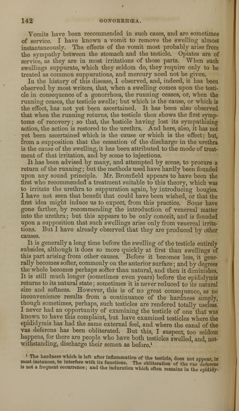 Vomits have been recommended in such cases, and are sometimes of service. I have known a vomit to remove the swelling almost instantaneously. The effects of the vomit most probably arise from the sympathy between the stomach and the testicle. Opiates are of service, as they are in most irritations of those parts. When such swellings suppurate, which they seldom do, they require only to be treated as common suppurations, and mercury need not be given. In the history of this disease, I observed, and, indeed, it has been observed by most writers, that, when a swelling comes upon the testi- cle in consequence of a gonorrhoea, the running ceases, or, when the running ceases, the testicle swells; but which is the cause, or which is the effect, has not yet been ascertained. It has been also observed that when the running returns, the testicle then shows the first symp- toms of recovery; so that, the testicle having lost its sympathizing action, the action is restored to the urethra. And here, also, it has not yet been ascertained which is the cause or which is the effect; but, from a supposition that the cessation of the discharge in the urethra is the cause of the swelling, it has been attributed to the mode of treat- ment of that irritation, and by some to injections. It has been advised by many, and attempted by some, to procure a return of the running; but the methods used have hardly been founded upon any sound principle. Mr. Bromfield appears to have been the first who recommended a treatment suitable to this theory, which was to irritate the urethra to suppuration again, by introducing bougies. I have not seen that benefit that could have been wished, or that the first idea might induce us to expect, from this practice. Some have gone farther, by recommending the introduction of venereal matter into the urethra; but this appears to be only conceit, and is founded upon a supposition that such swellings arise only from venereal irrita- tions. But I have already observed that they are produced by other causes. It is generally a long time before the swelling of the testicle entirely subsides, although it does so more quickly at first than swellings of this part arising from other causes. Before it becomes less, it gene- rally becomes softer, commonly on the anterior surface; and by degrees the whole becomes perhaps softer than natural, and then it diminishes. It is still much longer (sometimes even years) before the epididymis returns to its natural state; sometimes it is never reduced to its natural size and softness. However, this is of no great consequence, as no inconvenience results from a continuance of the hardness simply, though sometimes, perhaps, such testicles are rendered totally useless. I never had an opportunity of examining the testicle of one that was known to have this complaint, but have examined testicles where the epididymis has had the same external feel, and where the canal of the vas deferens has been obliterated. But this, I suspect, too seldom happens, for there are people who have both testicles swelled, and, not- withstanding, discharge their semen as before.1 1 The hardness which is left after inflammation of the testicle, does not appear, in most instances, to interfere with its functions. The obliteration of the vas deferens is not a frequent occurrence; and the induration which often remains in the epididy-
