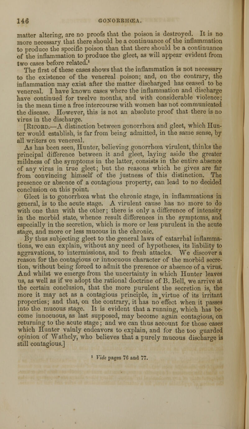 matter altering, are no proofs that the poison is destroyed. It is no more necessary that there should be a continuance of the inflammation to produce the specific poison than that there should be a continuance of the inflammation to produce the gleet, as will appear evident from two cases before related.1 The first of these cases shows that the inflammation is not necessary to the existence of the venereal poison; and, on the contrary, the inflammation may exist after the matter discharged has ceased to be venereal. I have known cases where the inflammation and discharge have continued for twelve months, and with considerable violence; in the mean time a free intercourse with women has not communicated the disease. However, this is not an absolute proof that there is no virus in the discharge. [Ricord.—A distinction between gonorrhoea and gleet, which Hun- ter would establish, is far from being admitted, in the same sense, by all writers on venereal. As has been seen, Hunter, believing gonorrhoea virulent, thinks the principal difference between it and gleet, laying aside the greater mildness of the symptoms in the latter, consists in the entire absence of any virus in true gleet; but the reasons which he gives are far from convincing himself of the justness of this distinction. The presence or absence of a contagious property, can lead to no decided conclusion on this point. Gleet is to gonorrhoea what the chronic stage, in inflammations in general, is to the acute stage. A virulent cause has no more to do with one than with the other; there is only a difference of intensity in the morbid state, whence result differences in the symptoms, and especially in the secretion, which is more or less purulent in the acute stage, and more or less mucous in the chronic. By thus subjecting gleet to the general laws of catarrhal inflamma- tions, we can explain, without any need of hypotheses, its liability to aggravations, to intermissions, and to fresh attacks. We discover a reason for the contagious or innocuous character of the morbid secre- tion, without being forced to admit the presence or absence of a virus. And whilst we emerge from the uncertainty in which Hunter leaves us, as well as if we adopt the rational doctrine of B. Bell, we arrive at the certain conclusion, that the more purulent the secretion is, the more it may act as a contagious principle, in #virtue of its irritant properties; and that, on the contrary, it has no effect when it passes into the mucous stage. It is evident that a running, which has be- come innocuous, as last supposed, may become again contagious, on returning to the acute stage; and we can thus account for those cases which Hunter vainly endeavors to explain, and for the too guarded opinion of Wathely, who believes that a purely mucous discharge is still contagious.] 1 Vide pages 76 and 77.
