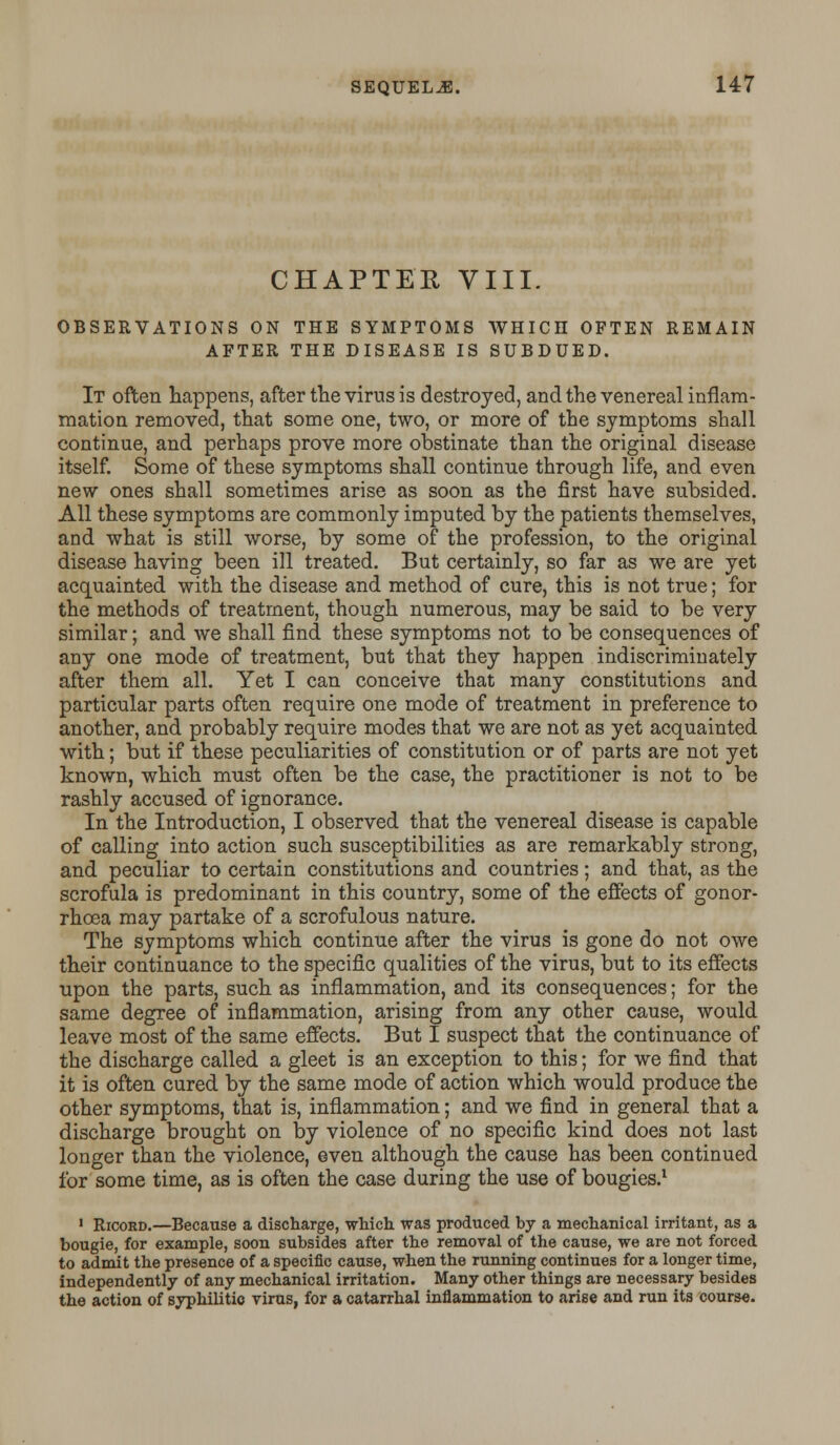 CHAPTER VIII. OBSERVATIONS ON THE SYMPTOMS WHICH OFTEN REMAIN AFTER THE DISEASE IS SUBDUED. It often happens, after the virus is destroyed, and the venereal inflam- mation removed, that some one, two, or more of the symptoms shall continue, and perhaps prove more obstinate than the original disease itself. Some of these symptoms shall continue through life, and even new ones shall sometimes arise as soon as the first have subsided. All these symptoms are commonly imputed by the patients themselves, and what is still worse, by some of the profession, to the original disease having been ill treated. But certainly, so far as we are yet acquainted with the disease and method of cure, this is not true; for the methods of treatment, though numerous, may be said to be very similar; and we shall find these symptoms not to be consequences of any one mode of treatment, but that they happen indiscriminately after them all. Yet I can conceive that many constitutions and particular parts often require one mode of treatment in preference to another, and probably require modes that we are not as yet acquainted with; but if these peculiarities of constitution or of parts are not yet known, which must often be the case, the practitioner is not to be rashly accused of ignorance. In the Introduction, I observed that the venereal disease is capable of calling into action such susceptibilities as are remarkably strong, and peculiar to certain constitutions and countries; and that, as the scrofula is predominant in this country, some of the effects of gonor- rhoea may partake of a scrofulous nature. The symptoms which continue after the virus is gone do not owe their continuance to the specific qualities of the virus, but to its effects upon the parts, such as inflammation, and its consequences; for the same degree of inflammation, arising from any other cause, would leave most of the same effects. But I suspect that the continuance of the discharge called a gleet is an exception to this; for we find that it is often cured by the same mode of action which would produce the other symptoms, that is, inflammation; and we find in general that a discharge brought on by violence of no specific kind does not last longer than the violence, even although the cause has been continued for some time, as is often the case during the use of bougies.1 1 Ricord.—Because a discharge, which was produced by a mechanical irritant, as a bougie, for example, soon subsides after the removal of the cause, we are not forced to admit the presence of a specific cause, when the running continues for a longer time, independently of any mechanical irritation. Many other things are necessary besides the action of syphilitic virus, for a catarrhal inflammation to arise and run its cours«.
