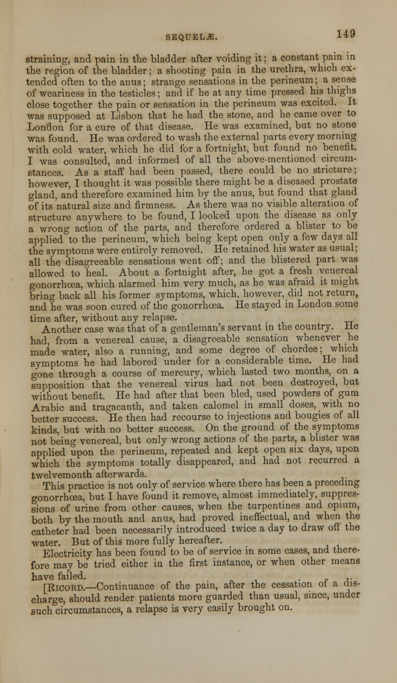 SEQUELS. straining, and pain in the bladder after voiding it; a constant pain in the region of the bladder; a shooting pain in the urethra, which ex- tended often to the anus; strange sensations in the perineum; a sense of weariness in the testicles; and if he at any time pressed his thighs close together the pain or sensation in the perineum was excited. It was supposed at Lisbon that he had the stone, and he came over to London for a cure of that disease. He was examined, but no stone was found. He was ordered to wash the external parts every morning with cold water, which he did for a fortnight, but found no benefit. I was consulted, and informed of all the above-mentioned circum- stances. As a staff had been passed, there could be no stricture; however, I thought it was possible there might be a diseased prostate gland, and therefore examined him by the anus, but found that gland of its 'natural size and firmness. As there was no visible alteration of structure anywhere to be found, I looked upon the disease as only a wrong action of the parts, and therefore ordered a blister to be applied to the perineum, which being kept open only a few days all the symptoms were entirely removed. He retained his water as usual; all the disagreeable sensations went off; and the blistered part was allowed to heal. About a fortnight after, he got a fresh venereal gonorrhoea, which alarmed him very much, as he was afraid it might bring back all his former symptoms, which, however, did not return, and he was soon cured of the gonorrhoea. He stayed in London some time after, without any relapse. Another case was that of a gentleman's servant in the country. He had, from a venereal cause, a disagreeable sensation whenever he made water, also a running, and some degree of chordee; which symptoms he had labored under for a considerable time. He had gone through a course of mercury, which lasted two months, on a supposition that the venereal virus had not been destroyed, but without benefit. He had after that been bled, used powders of gum Arabic and tragacanth, and taken calomel in small doses, with no better success. He then had recourse to injections and bougies of all kinds, but with no better success. On the ground of the symptoms not being venereal, but only wrong actions of the parts, a blister was applied upon the perineum, repeated and kept open six days, upon which the symptoms totally disappeared, and had not recurred a twelvemonth afterwards. This practice is not only of service where there has been a preceding gonorrhoea, but I have found it remove, almost immediately, suppres- sions of urine from other causes, when the turpentines and opium, both by the mouth and anus, had proved ineffectual, and when the catheter had been necessarily introduced twice a day to draw off' the water. But of this more fully hereafter. Electricity has been found to be of service in some cases, and there- fore may be tried either in the first instance, or when other means have failed. ; . .. [Ricord.—Continuance of the pain, after the cessation ot a dis- charge, should render patients more guarded than usual, since, under such circumstances, a relapse is very easily brought on.