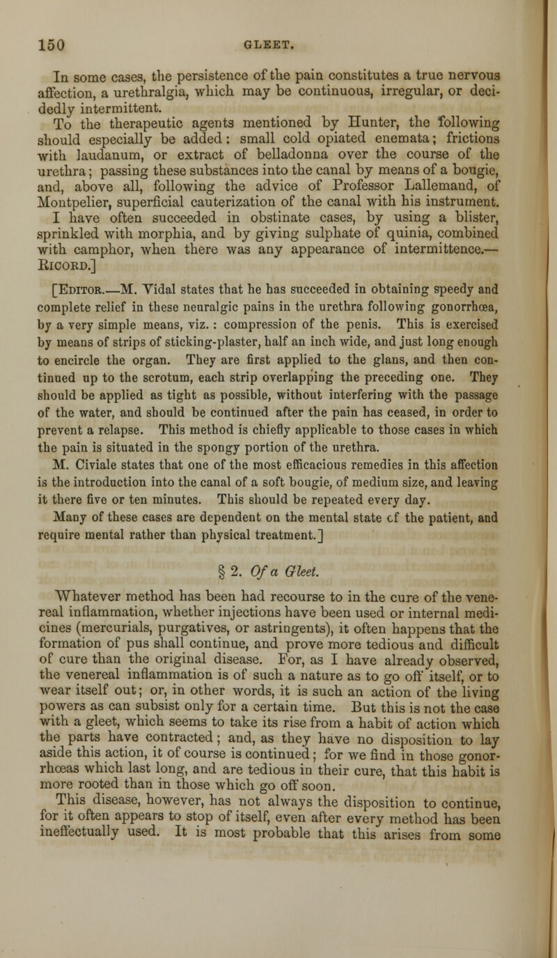 In some cases, the persistence of the pain constitutes a true nervous affection, a urethralgia, which may be continuous, irregular, or deci- dedly intermittent. To the therapeutic agents mentioned by Hunter, the following should especially be added: small cold opiated enemata; frictions with laudanum, or extract of belladonna over the course of the urethra; passing these substances into the canal by means of a bougie, and, above all, following the advice of Professor Lallemand, of Montpelier, superficial cauterization of the canal with his instrument. I have often succeeded in obstinate cases, by using a blister, sprinkled with morphia, and by giving sulphate of quinia, combined with camphor, when there was any appearance of intermittence.— Eicoed.] [Editor.—M. Yidal states that he has succeeded in obtaining speedy and complete relief in these neuralgic pains in the urethra following gonorrhoea, by a very simple means, viz.: compression of the penis. This is exercised by means of strips of sticking-plaster, half an inch wide, and just long enough to encircle the organ. They are first applied to the glans, and then con- tinued up to the scrotum, each strip overlapping the preceding one. They should be applied as tight as possible, without interfering with the passage of the water, and should be continued after the pain has ceased, in order to prevent a relapse. This method is chiefly applicable to those cases in which the pain is situated in the spongy portion of the urethra. M. Civiale states that one of the most efficacious remedies in this affection is the introduction into the canal of a soft bougie, of medium size, and leaving it there five or ten minutes. This should be repeated every day. Many of these cases are dependent on the mental state cf the patient, and require mental rather than physical treatment.] § 2. Of a Gleet. Whatever method has been had recourse to in the cure of the vene- real inflammation, whether injections have been used or internal medi- cines (mercurials, purgatives, or astringents), it often happens that the formation of pus shall continue, and prove more tedious and difficult of cure than the original disease. For, as I have already observed, the venereal inflammation is of such a nature as to go off itself, or to wear itself out; or, in other words, it is such an action of the living powers as can subsist only for a certain time. But this is not the case with a gleet, which seems to take its rise from a habit of action which the parts have contracted; and, as they have no disposition to lay aside this action, it of course is continued; for we find in those gonor- rhoeas which last long, and are tedious in their cure, that this habit is more rooted than in those which go off soon. This disease, however, has not always the disposition to continue, for it often appears to stop of itself, even after every method has been ineffectually used. It is most probable that this arises from some