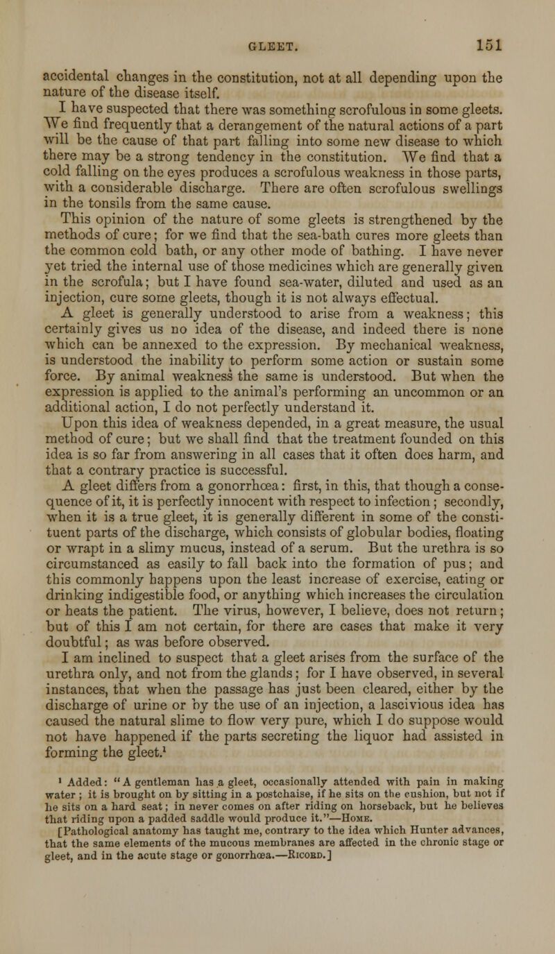 accidental changes in the constitution, not at all depending upon the nature of the disease itself. I have suspected that there was something scrofulous in some gleets. We find frequently that a derangement of the natural actions of a part will be the cause of that part falling into some new disease to which there may be a strong tendency in the constitution. We find that a cold falling on the eyes produces a scrofulous weakness in those parts, with a considerable discharge. There are often scrofulous swellings in the tonsils from the same cause. This opinion of the nature of some gleets is strengthened by the methods of cure; for we find that the sea-bath cures more gleets than the common cold bath, or any other mode of bathing. I have never yet tried the internal use of those medicines which are generally given in the scrofula; but I have found sea-water, diluted and used as an injection, cure some gleets, though it is not always effectual. A gleet is generally understood to arise from a weakness; this certainly gives us no idea of the disease, and indeed there is none which can be annexed to the expression. By mechanical weakness, is understood the inability to perform some action or sustain some force. By animal weakness the same is understood. But when the expression is applied to the animal's performing an uncommon or an additional action, I do not perfectly understand it. Upon this idea of weakness depended, in a great measure, the usual method of cure; but we shall find that the treatment founded on this idea is so far from answering in all cases that it often does harm, and that a contrary practice is successful. A gleet differs from a gonorrhoea: first, in this, that though a conse- quence of it, it is perfectly innocent with respect to infection; secondly, when it is a true gleet, it is generally different in some of the consti- tuent parts of the discharge, which consists of globular bodies, floating or wrapt in a slimy mucus, instead of a serum. But the urethra is so circumstanced as easily to fall back into the formation of pus; and this commonly happens upon the least increase of exercise, eating or drinking indigestible food, or anything which increases the circulation or heats the patient. The virus, however, I believe, does not return; but of this I am not certain, for there are cases that make it very doubtful; as was before observed. I am inclined to suspect that a gleet arises from the surface of the urethra only, and not from the glands; for I have observed, in several instances, that when the passage has just been cleared, either by the discharge of urine or by the use of an injection, a lascivious idea has caused the natural slime to flow very pure, which I do suppose would not have happened if the parts secreting the liquor had assisted in forming the gleet.1 1 Added:  A gentleman has a gleet, occasionally attended with pain in making water ; it is brought on by sitting in a postchaise, if he sits on the cushion, but not if he sits on a hard seat; in never comes on after riding on horseback, but he believes that riding upon a padded saddle would produce it.—Home. [Pathological anatomy has taught me, contrary to the idea which Hunter advances, that the same elements of the mucous membranes are affected in the chronic stage or gleet, and in the acute stage or gonorrhoea.—Ricobd.]