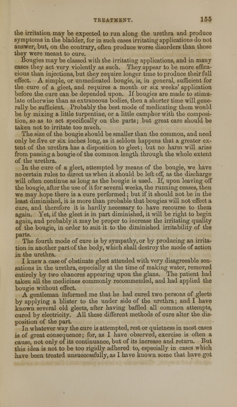 the irritation may be expected to run along the urethra and produce symptoms in the bladder, for in such cases irritating applications do not answer, but, on the contrary, often produce worse disorders than those they were meant to cure. Bougies maybe classed with the irritating applications, and in many cases they act very violently as such. They appear to be more effica- cious than injections, but they require longer time to produce their full effect. A simple, or unmedicated bougie, is, in general, sufficient for the cure of a gleet, and requires a month or six weeks' application before the cure can be depended upon. If bougies are made to stimu- late otherwise than as extraneous bodies, then a shorter time will gene- rally be sufficient. Probably the best mode of medicating them would be by mixing a little turpentine, or a little camphor with the composi- tion, so as to act specifically on the parts; but great care should be taken not to irritate too much. The size of the bougie should be smaller than the common, and need only be five or six inches long, as it seldom happens that a greater ex- tent of the urethra has a disposition to gleet; but no harm will arise from passing a bougie of the common length through the whole extent of the urethra. In the cure of a gleet, attempted by means of the bougie, we have no certain rules to direct us when it should be left off, as the discharge will often continue as long as the bougie is used. If, upon leaving off the bougie, after the use of it for several weeks, the running ceases, then we may hope there is a cure performed; but if it should not be in the least diminished, it is more than probable that bougies will not effect a cure, and therefore it is hardly necessary to have recourse to them again. Yet, if the gleet is in part diminished, it will be right to begin again, and probably it maybe proper to increase the irritating quality of the bougie, in order to suit it to the diminished irritability of the parts. The fourth mode of cure is by sympathy, or by producing an irrita- tion in another part of the body, which shall destroy the mode of action in the urethra. I knew a case of obstinate gleet attended with very disagreeable sen- sations in the urethra, especially at the time of making water, removed entirely by two chancres appearing upon the glans. The patient had taken all the medicines commonly recommended, and had applied the bougie without effect. A gentleman informed me that he had cured two persons of gleets by applying a blister to the under side of the urethra; and I have known several old gleets, after having baffled all common attempts, cured by electricity. All these different methods of cure alter the dis- position of the part. In whatever way the cure is attempted, rest or quietness in most cases is of great consequence; for, as I have observed, exercise is often a cause, not only of its continuance, but of its increase and return. But this idea is not to be too rigidly adhered to, especially in cases which have been treated unsuccessfully, as I have known some that have got