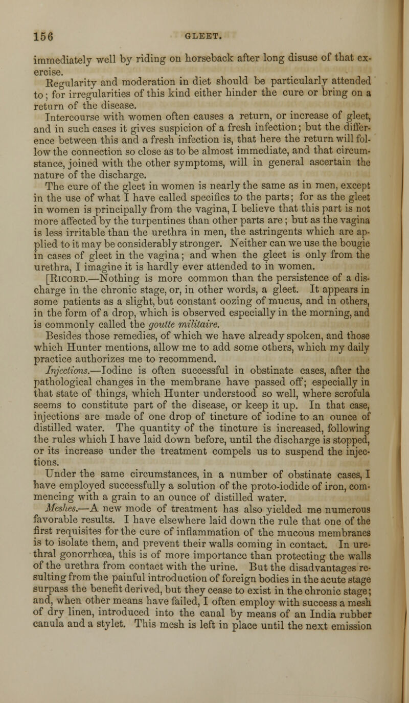 immediately well by riding on horseback after long disuse of that ex- ercise. Regularity and moderation in diet should be particularly attended to; for irregularities of this kind either hinder the cure or bring on a return of the disease. Intercourse with women often causes a return, or increase of gleet, and in such cases it gives suspicion of a fresh infection; but the differ- ence between this and a fresh infection is, that here the return will fol- low the connection so close as to be almost immediate, and that circum- stance, joined with the other symptoms, will in general ascertain the nature of the discharge. The cure of the gleet in women is nearly the same as in men, except in the use of what I have called specifics to the parts; for as the gleet in women is principally from the vagina, I believe that this part is not more affected by the turpentines than other parts are; but as the vagina is less irritable than the urethra in men, the astringents which are ap- plied to it may be considerably stronger. Neither can we use the bougie in cases of gleet in the vagina; and when the gleet is only from the urethra, I imagine it is hardly ever attended to in women. [Ricokd.—Nothing is more common than the persistence of a dis- charge in the chronic stage, or, in other words, a gleet. It appears in some patients as a slight, but constant oozing of mucus, and in others, in the form of a drop, which is observed especially in the morning, and is commonly called the goutte militaire. Besides those remedies, of which we have already spoken, and those which Hunter mentions, allow me to add some others, which my daily practice authorizes me to recommend. Injections.—Iodine is often successful in obstinate cases, after the pathological changes in the membrane have passed off; especially in that state of things, which Hunter understood so well, where scrofula seems to constitute part of the disease, or keep it up. In that case, injections are made of one drop of tincture of iodine to an ounce of distilled water. The quantity of the tincture is increased, following the rules which I have laid down before, until the discharge is stopped, or its increase under the treatment compels us to suspend the injec- tions. Under the same circumstances, in a number of obstinate cases, I have employed successfully a solution of the proto-iodide of iron, com- mencing with a grain to an ounce of distilled water. Meshes.—A new mode of treatment has also yielded me numerous favorable results. I have elsewhere laid down the rule that one of the first requisites for the cure of inflammation of the mucous membranes is to isolate them, and prevent their walls coming in contact. In ure- thral gonorrhoea, this is of more importance than protecting the walls of the urethra from contact with the urine. But the disadvantages re- sulting from the painful introduction of foreign bodies in the acute stage surpass the benefit derived, but they cease to exist in the chronic stage; and, when other means have failed, I often employ with success a mesh of dry linen, introduced into the canal by means of an India rubber canula and a stylet. This mesh is left in place until the next emission