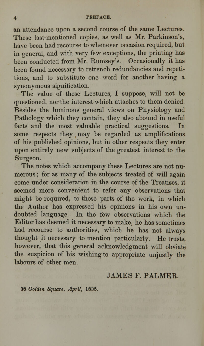 an attendance upon a second course of the same Lectures. These last-mentioned copies, as well as Mr. Parkinson's, have been had recourse to whenever occasion required, but in general, and with very few exceptions, the printing has been conducted from Mr. Rumsey's. Occasionally it has been found necessary to retrench redundancies and repeti- tions, and to substitute one word for another having a synonymous signification. The value of these Lectures, I suppose, will not be questioned, nor the interest which attaches to them denied. Besides the luminous general views on Physiology and Pathology which they contain, they also abound in useful facts and the most valuable practical suggestions. In some respects they may be regarded as amplifications of his published opinions, but in other respects they enter upon entirely new subjects of the greatest interest to the Surgeon. The notes which accompany these Lectures are not nu- merous ; for as many of the subjects treated of will again come under consideration in the course of the Treatises, it seemed more convenient to refer any observations that might be required, to those parts of the work, in which the Author has expressed his opinions in his own un- doubted language. In the few observations which the Editor has deemed it necessary to make, he has sometimes had recourse to authorities, which he has not always thought it necessary to mention particularly. He trusts, however, that this general acknowledgment will obviate the suspicion of his wishing to appropriate unjustly the labours of other men. JAMES F. PALMER. 38 Golden Square, April, 1835.