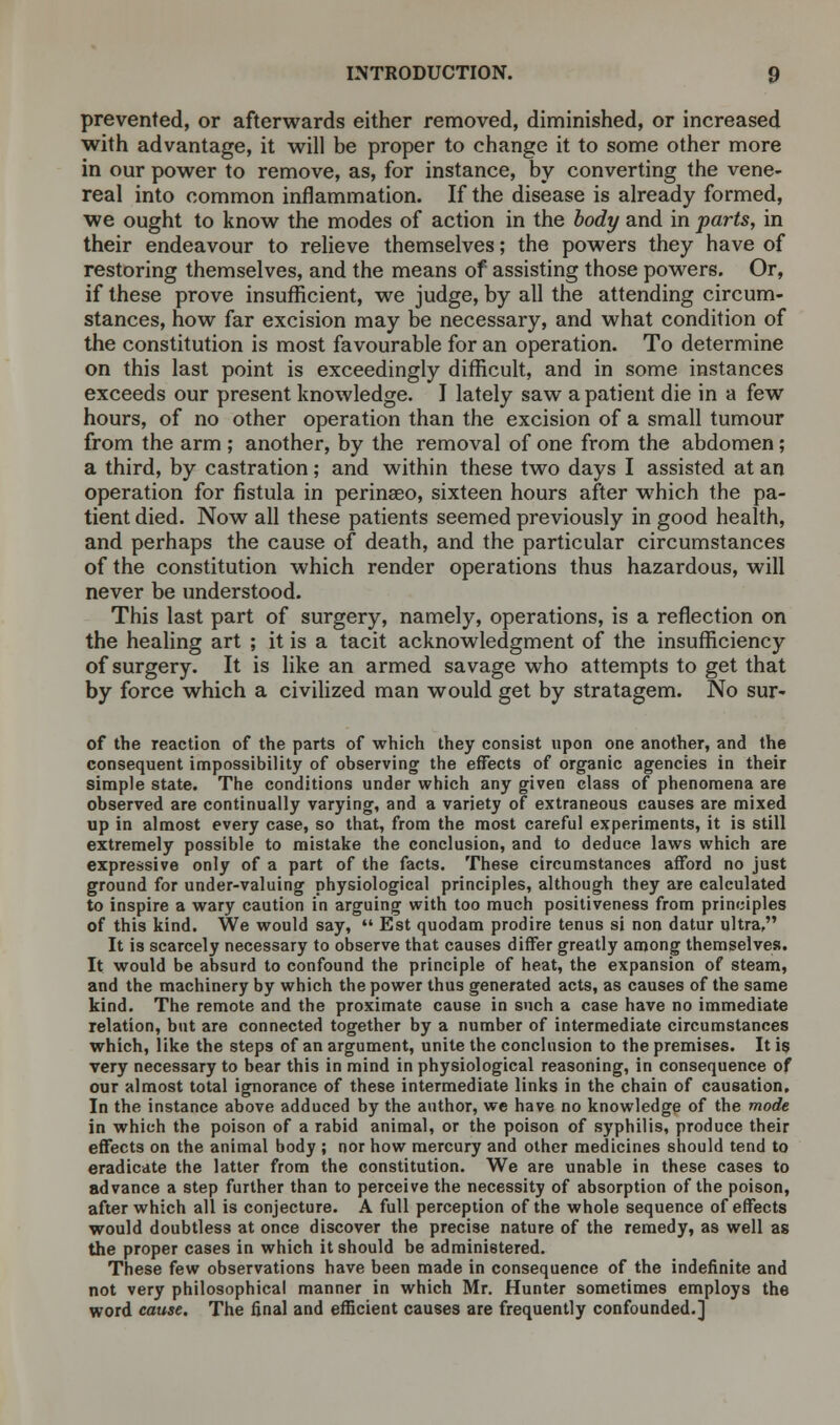 prevented, or afterwards either removed, diminished, or increased with advantage, it will be proper to change it to some other more in our power to remove, as, for instance, by converting the vene- real into common inflammation. If the disease is already formed, we ought to know the modes of action in the body and in parts, in their endeavour to relieve themselves; the powers they have of restoring themselves, and the means of assisting those powers. Or, if these prove insufficient, we judge, by all the attending circum- stances, how far excision may be necessary, and what condition of the constitution is most favourable for an operation. To determine on this last point is exceedingly difficult, and in some instances exceeds our present knowledge. I lately saw a patient die in a few hours, of no other operation than the excision of a small tumour from the arm ; another, by the removal of one from the abdomen; a third, by castration; and within these two days I assisted at an operation for fistula in perinaeo, sixteen hours after which the pa- tient died. Now all these patients seemed previously in good health, and perhaps the cause of death, and the particular circumstances of the constitution which render operations thus hazardous, will never be understood. This last part of surgery, namely, operations, is a reflection on the healing art ; it is a tacit acknowledgment of the insufficiency of surgery. It is like an armed savage who attempts to get that by force which a civilized man would get by stratagem. No sur- of the reaction of the parts of which they consist upon one another, and the consequent impossibility of observing the effects of organic agencies in their simple state. The conditions under which any given class of phenomena are observed are continually varying, and a variety of extraneous causes are mixed up in almost every case, so that, from the most careful experiments, it is still extremely possible to mistake the conclusion, and to deduce laws which are expressive only of a part of the facts. These circumstances afford no just ground for under-valuing physiological principles, although they are calculated to inspire a wary caution in arguing with too much positiveness from principles of this kind. We would say,  Est quodam prodire tenus si non datur ultra, It is scarcely necessary to observe that causes differ greatly among themselves. It would be absurd to confound the principle of heat, the expansion of steam, and the machinery by which the power thus generated acts, as causes of the same kind. The remote and the proximate cause in such a case have no immediate relation, but are connected together by a number of intermediate circumstances which, like the steps of an argument, unite the conclusion to the premises. It is very necessary to bear this in mind in physiological reasoning, in consequence of our almost total ignorance of these intermediate links in the chain of causation. In the instance above adduced by the author, we have no knowledge of the mode in which the poison of a rabid animal, or the poison of syphilis, produce their effects on the animal body ; nor how mercury and other medicines should tend to eradicate the latter from the constitution. We are unable in these cases to advance a step further than to perceive the necessity of absorption of the poison, after which all is conjecture. A full perception of the whole sequence of effects would doubtless at once discover the precise nature of the remedy, as well as the proper cases in which it should be administered. These few observations have been made in consequence of the indefinite and not very philosophical manner in which Mr. Hunter sometimes employs the word cause. The final and efficient causes are frequently confounded.]