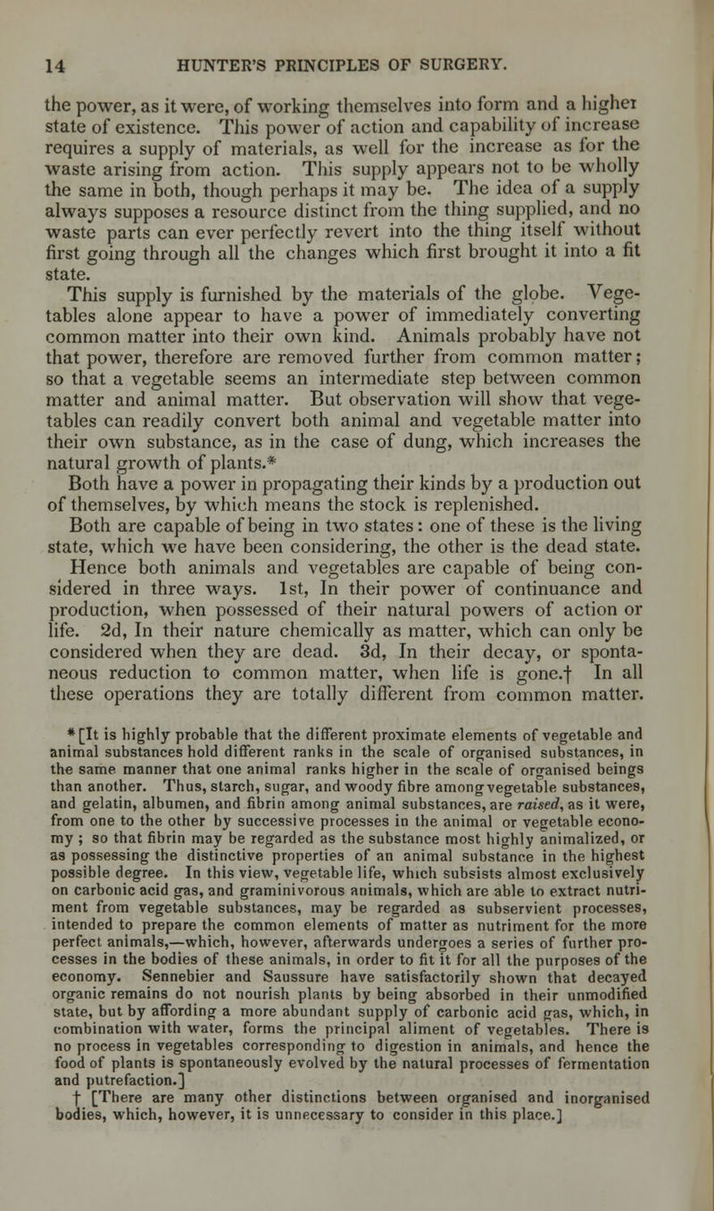 the power, as it were, of working themselves into form and a higher state of existence. This power of action and capability of increase requires a supply of materials, as well for the increase as for the waste arising from action. This supply appears not to be wholly the same in both, though perhaps it may be. The idea of a supply always supposes a resource distinct from the thing supplied, and no waste parts can ever perfectly revert into the thing itself without first going through all the changes which first brought it into a fit state. This supply is furnished by the materials of the globe. Vege- tables alone appear to have a power of immediately converting common matter into their own kind. Animals probably have not that power, therefore are removed further from common matter; so that a vegetable seems an intermediate step between common matter and animal matter. But observation will show that vege- tables can readily convert both animal and vegetable matter into their own substance, as in the case of dung, which increases the natural growth of plants.* Both have a power in propagating their kinds by a production out of themselves, by which means the stock is replenished. Both are capable of being in two states: one of these is the living state, which we have been considering, the other is the dead state. Hence both animals and vegetables are capable of being con- sidered in three ways. 1st, In their power of continuance and production, when possessed of their natural powers of action or life. 2d, In their nature chemically as matter, which can only be considered when they are dead. 3d, In their decay, or sponta- neous reduction to common matter, when life is gone.f In all these operations they are totally different from common matter. *[It is highly probable that the different proximate elements of vegetable and animal substances hold different ranks in the scale of organised substances, in the same manner that one animal ranks higher in the scale of organised beings than another. Thus, starch, sugar, and woody fibre among vegetable substances, and gelatin, albumen, and fibrin among animal substances, are raised, as it were, from one to the other by successive processes in the animal or vegetable econo- my ; so that fibrin may be regarded as the substance most highly animalized, or as possessing the distinctive properties of an animal substance in the highest possible degree. In this view, vegetable life, which subsists almost exclusively on carbonic acid gas, and graminivorous animals, which are able to extract nutri- ment from vegetable substances, may be regarded as subservient processes, intended to prepare the common elements of matter as nutriment for the more perfect animals,—which, however, afterwards undergoes a series of further pro- cesses in the bodies of these animals, in order to fit it for all the purposes of the economy. Sennebier and Saussure have satisfactorily shown that decayed organic remains do not nourish plants by being absorbed in their unmodified state, but by affording a more abundant supply of carbonic acid gas, which, in combination with water, forms the principal aliment of vegetables. There is no process in vegetables corresponding to digestion in animals, and hence the food of plants is spontaneously evolved by the natural processes of fermentation and putrefaction.] f [There are many other distinctions between organised and inorganised bodies, which, however, it is unnecessary to consider in this place.]