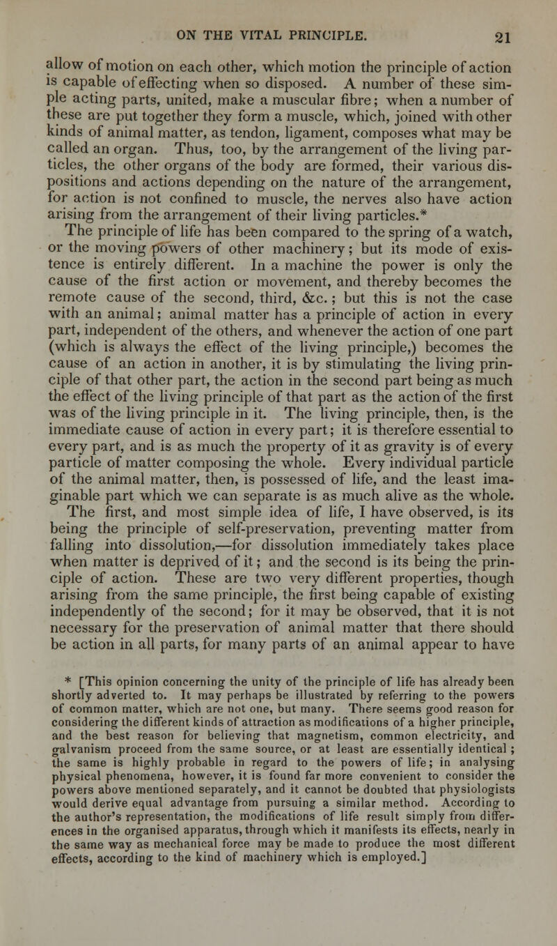 allow of motion on each other, which motion the principle of action is capable of effecting when so disposed. A number of these sim- ple acting parts, united, make a muscular fibre; when a number of these are put together they form a muscle, which, joined with other kinds of animal matter, as tendon, ligament, composes what may be called an organ. Thus, too, by the arrangement of the living par- ticles, the other organs of the body are formed, their various dis- positions and actions depending on the nature of the arrangement, for action is not confined to muscle, the nerves also have action arising from the arrangement of their living particles.* The principle of life has been compared to the spring of a watch, or the moving powers of other machinery; but its mode of exis- tence is entirely different. In a machine the power is only the cause of the first action or movement, and thereby becomes the remote cause of the second, third, &c.; but this is not the case with an animal; animal matter has a principle of action in every part, independent of the others, and whenever the action of one part (which is always the effect of the living principle,) becomes the cause of an action in another, it is by stimulating the living prin- ciple of that other part, the action in the second part being as much the effect of the living principle of that part as the action of the first was of the living principle in it. The living principle, then, is the immediate cause of action in every part; it is therefore essential to every part, and is as much the property of it as gravity is of every particle of matter composing the whole. Every individual particle of the animal matter, then, is possessed of life, and the least ima- ginable part which we can separate is as much alive as the whole. The first, and most simple idea of life, I have observed, is its being the principle of self-preservation, preventing matter from falling into dissolution,—for dissolution immediately takes place when matter is deprived of it; and the second is its being the prin- ciple of action. These are two very different properties, though arising from the same principle, the first being capable of existing independently of the second; for it may be observed, that it is not necessary for the preservation of animal matter that there should be action in all parts, for many parts of an animal appear to have * [This opinion concerning the unity of the principle of life has already been shortly adverted to. It may perhaps be illustrated by referring to the powers of common matter, which are not one, but many. There seems good reason for considering the different kinds of attraction as modifications of a higher principle, and the best reason for believing that magnetism, common electricity, and o-alvanism proceed from the same source, or at least are essentially identical ; the same is highly probable in regard to the powers of life; in analysing physical phenomena, however, it is found far more convenient to consider the powers above mentioned separately, and it cannot be doubted that physiologists would derive equal advantage from pursuing a similar method. According to the author's representation, the modifications of life result simply from differ- ences in the organised apparatus, through which it manifests its effects, nearly in the same way as mechanical force may be made to produce the most different effects, according to the kind of machinery which is employed.]