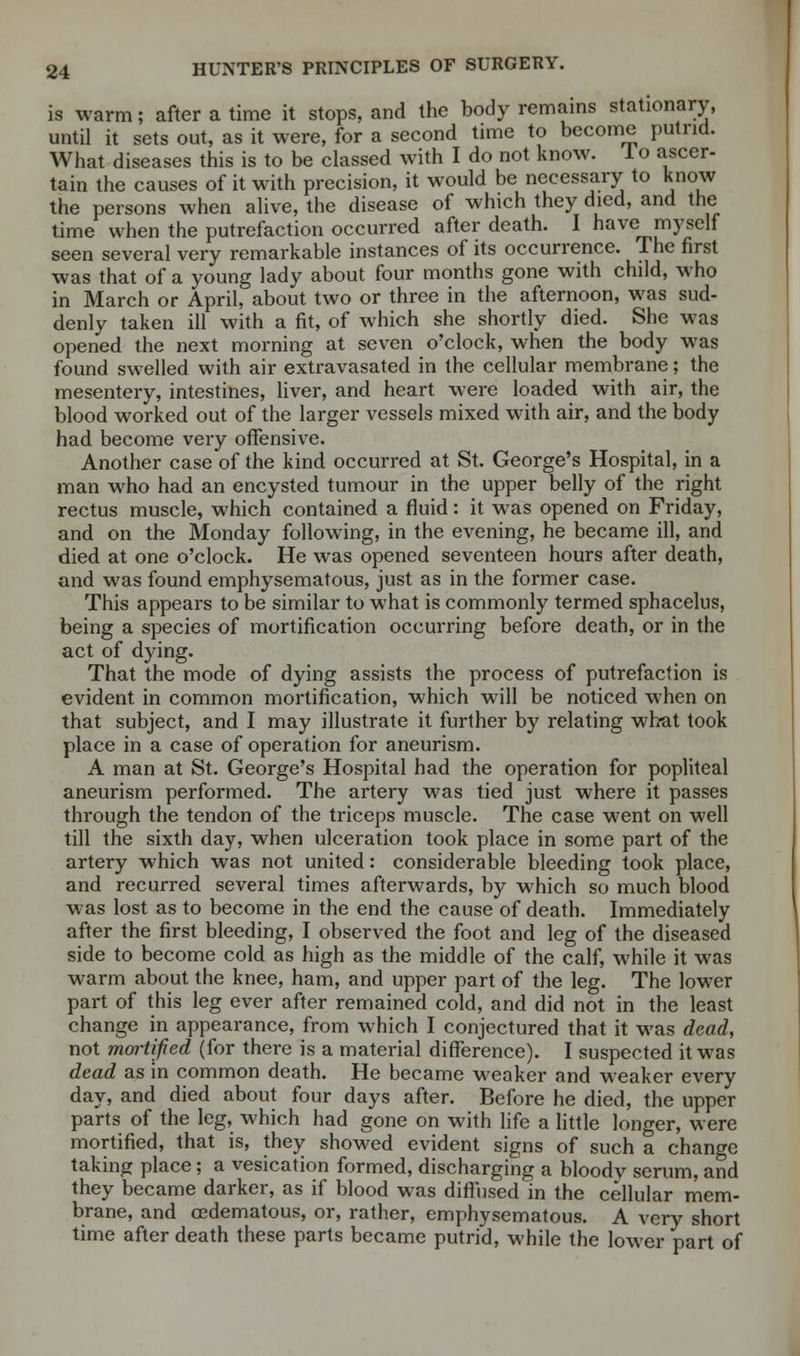 is warm; after a time it stops, and the body remains stationary, until it sets out, as it were, for a second time to become putrid. What diseases this is to be classed with I do not know. 1 o ascer- tain the causes of it with precision, it would be necessary to know the persons when alive, the disease of which they died, and the time when the putrefaction occurred after death. I have myself seen several very remarkable instances of its occurrence. The first was that of a young lady about four months gone with child, who in March or April, about two or three in the afternoon, was sud- denly taken ill with a fit, of which she shortly died. She was opened the next morning at seven o'clock, when the body was found swelled with air extravasated in the cellular membrane; the mesentery, intestines, liver, and heart were loaded with air, the blood worked out of the larger vessels mixed with air, and the body had become very offensive. Another case of the kind occurred at St. George's Hospital, in a man who had an encysted tumour in the upper belly of the right rectus muscle, which contained a fluid: it was opened on Friday, and on the Monday following, in the evening, he became ill, and died at one o'clock. He was opened seventeen hours after death, and was found emphysematous, just as in the former case. This appears to be similar to what is commonly termed sphacelus, being a species of mortification occurring before death, or in the act of dying. That the mode of dying assists the process of putrefaction is evident in common mortification, which will be noticed when on that subject, and I may illustrate it further by relating what took place in a case of operation for aneurism. A man at St. George's Hospital had the operation for popliteal aneurism performed. The artery was tied just where it passes through the tendon of the triceps muscle. The case went on well till the sixth day, when ulceration took place in some part of the artery which was not united: considerable bleeding took place, and recurred several times afterwards, by which so much blood was lost as to become in the end the cause of death. Immediately after the first bleeding, I observed the foot and leg of the diseased side to become cold as high as the middle of the calf, while it was warm about the knee, ham, and upper part of the leg. The lower part of this leg ever after remained cold, and did not in the least change in appearance, from which I conjectured that it was dead, not mortified (for there is a material difference). I suspected it was dead as in common death. He became weaker and weaker every day, and died about four days after. Before he died, the upper parts of the leg, which had gone on with life a little longer, were mortified, that is, they showed evident signs of such a change taking place; a vesication formed, discharging a bloody serum, and they became darker, as if blood was diffused in the cellular mem- brane, and cedematous, or, rather, emphysematous. A very short time after death these parts became putrid, while the lower part of