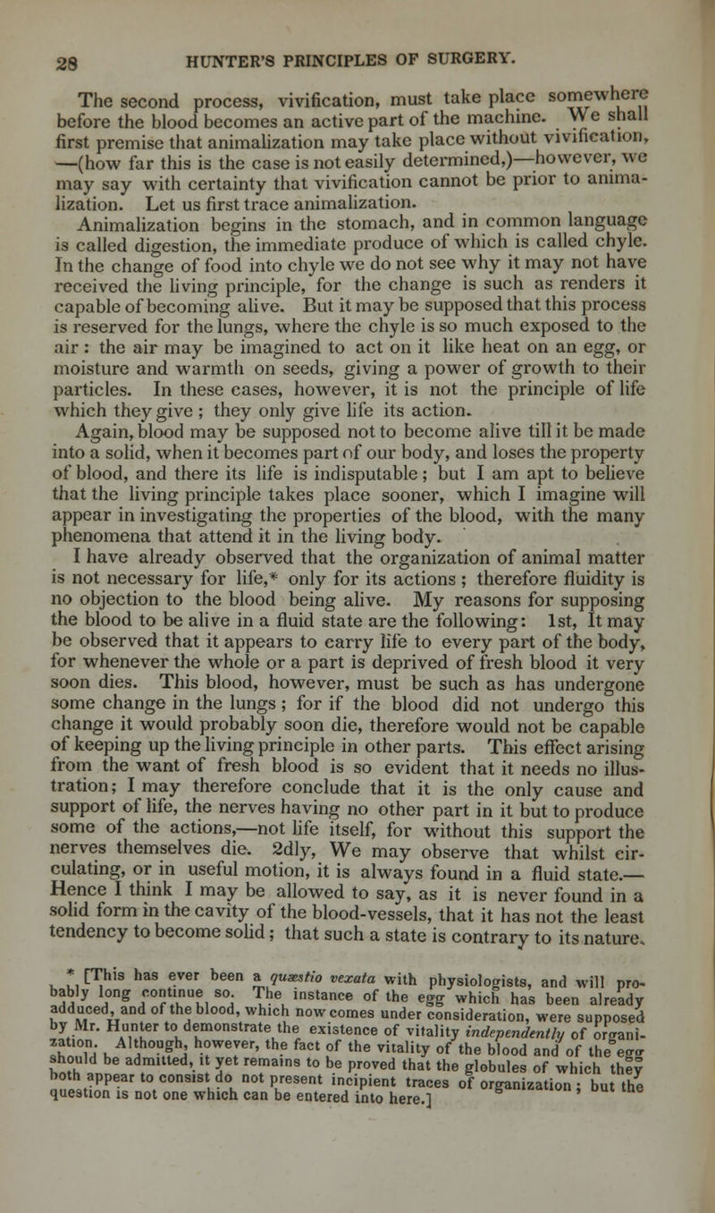 The second process, vivification, must take place s0™ewhere before the blood becomes an active part of the machine. We shall first premise that animalization may take place without vivification, —(how far this is the case is not easily determined,)—however, w« may say with certainty that vivification cannot be prior to anima- lization. Let us first trace animalization. Animalization begins in the stomach, and in common language is called digestion, the immediate produce of which is called chyle. In the change of food into chyle we do not see why it may not have received the living principle, for the change is such as renders it capable of becoming alive. But it may be supposed that this process is reserved for the lungs, where the chyle is so much exposed to the air : the air may be imagined to act on it like heat on an egg, or moisture and warmth on seeds, giving a power of growth to their particles. In these cases, however, it is not the principle of life which they give ; they only give life its action. Again, blood may be supposed not to become alive till it be made into a solid, when it becomes part of our body, and loses the property of blood, and there its life is indisputable; but I am apt to believe that the living principle takes place sooner, which I imagine will appear in investigating the properties of the blood, with the many phenomena that attend it in the living body. I have already observed that the organization of animal matter is not necessary for life,* only for its actions ; therefore fluidity is no objection to the blood being alive. My reasons for supposing the blood to be alive in a fluid state are the following: 1st, It may be observed that it appears to carry life to every part of the body, for whenever the whole or a part is deprived of fresh blood it very soon dies. This blood, however, must be such as has undergone some change in the lungs; for if the blood did not undergo this change it would probably soon die, therefore would not be capable of keeping up the living principle in other parts. This effect arising from the want of fresh blood is so evident that it needs no illus- tration; I may therefore conclude that it is the only cause and support of life, the nerves having no other part in it but to produce some of the actions,—not life itself, for without this support the nerves themselves die. 2dly, We may observe that whilst cir- culating, or in useful motion, it is always found in a fluid state.— Hence I think I may be allowed to say, as it is never found in a solid form in the cavity of the blood-vessels, that it has not the least tendency to become solid; that such a state is contrary to its nature. * [This has ever heen a qumstio vexata with physiologists, and will pro- bably long continue so The instance of the egg which has been already adduced, and of the blood, which now comes under consideration, were supposed by Mr. Hunter to demonstrate the existence of vitality independently of organi- X,!Th\ ?°U,f ^ h°Werr' th- f3Ct °f the Vitality of the b,0°d and of the eg- should be admitted, it yet remains to be proved that the globules of which they ,t2if tC°nS' h hn0tPKeSent in?ipient traces ^organization; but the question is not one which can be entered into here.]